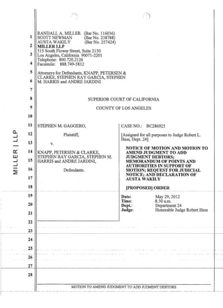 a..
--I
--I
0:::
UJ
--I
--I
~
1
2
3
4
5
6
7
8
9
10
11
12
13
14
15
16
17
18
19
20
21
22
23
26
27
28
RANDALL A. MILLER
SCOTT NEWMAN
AUSTA WAKlLY
MILLERLLP
(Bar No. 116036)
(Bar No. 238788)
(Bar No. 257424)
515 South Flower Street, Suite 2150
Los Angeles, California 90071-2201
Telephone: 800.720.2126
Facsimile: 888.749-5812
()
Attorneys for Defendants, KNAPP, PETERSEN 
CLARKE, STEPHEN RAY GARCIA, STEPHEN
M. HARRIS and ANDRE JARDIN!
SUPERIOR COURT OF CALIFORNIA
COUNTY OF LOS ANGELES
STEPHEN M. GAGGERO,
Plaintiff,
v.
KNAPP, PETERSEN  CLARKE,
STEPHEN RAY GARCIA, STEPHEN M.
HARRIS and ANDRE JARDIN!,
Defendants.
CASE NO.: BC286925
[Assigned for all purposes to Judge Robert L.
Hess, Dept. 24]
NOTICE OF MOTION AND MOTION TO
AMEND JUDGMENT TO ADD
JUDGMENT DEBTORS;
MEMORANDUM OF POINTS AND
AUTHORITIES IN SUPPORT OF
MOTION; REQUEST FOR JUDICIAL
NOTICE; AND DECLARATION OF
AUSTA WAKILY
[PROPOSED] ORDER
Date:
Time:
Dept.:
Judge:
May 29, 2012
8:30 a.m.
Department 24
Honorable Judge Robert Hess
MOTION TO AMEND JUDGMENT TO ADD JUDMENT DEBTORS
 