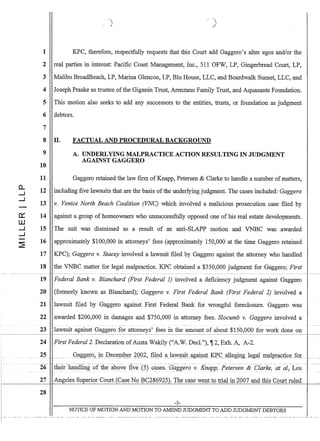 i -- -
!
a..
....J
....J
1 KPC, therefore, respectfully requests that this Court add Gaggero's alter egos and/or the
2 real parties in interest: Pacific Coast Management, Inc., 511 OFW, LP, Gingerbread Court, LP,
3 Malibu BroadBeach, LP, Marina Glencoe, LP, Blu House, LLC, and Boardwalk Sunset, LLC, and
4 Joseph Praske as trustee ofthe Giganin Trust, Arenzano Family Trust, and Aquasante Foundation.
5 This motion also seeks to add any successors to the entities, trusts, or foundation as judgment
6 debtors.
7
8 II. FACTUAL AND PROCEDURAL BACKGROUND
9 A. UNDERLYING MALPRACTICE ACTION RESULTING IN JUDGMENT
AGAINST GAGGERO
10
11 Gaggero retained the law firm ofKnapp, Petersen  Clarke to handle a number ofmatters,
12 including five lawsuits that are the basis ofthe underlying judgment. The cases included: Gaggero
13 v. Venice North Beach Coalition (VNC) which involved a malicious prosecution case filed by
14 against a group of homeowners who unsuccessfully opposed one of his real estate developments.
15 The suit was dismissed as a result of an anti-SLAPP motion and VNBC was awarded
16 approximately $100,000 in attorneys' fees (approximately 150,000 at the time Gaggero retained
17 KPC); Gaggero v. Stacey involved a lawsuit filed by Gaggero against the attorney who handled
18 the VNBC matter for legal malpractice. KPC obtained a $350,000 judgment for Gaggero; First
19
20
21
22
23
24
25
26
27
28
Federal Bank v. Blanchard (First Federal 1) involved a deficiency judgment against Gaggero
(formerly known as Blanchard); Gaggero v. First Federal Bank (First Federal 2) involved a
lawsuit filed by Gaggero against First Federal Bank for wrongful foreclosure. Gaggero was
awarded $200,000 in damages and $750,000 in attorney fees. Slocumb v. Gaggero involved a
-- -- - - - - - . -- -
lawsuit against Gaggero for attorneys' fees in the amount of about $150,000 for work done on
First Federal 2. Declaration ofAusta Wakily (A.W. Decl.), Ijf2, Exh. A, A-2.
. Q~gg~f~ jn .:Q_eC~1pQ~L ~QQ~,~l~.cl~Ja:w..§:tIiL~gaip.sJ KP.CaUegmgJegal 1I!fllpmGAce. fQ;r: .. __
their-handJJ.llg ·of the -above f1ve-(5) Gases. Gaiiero-v. Knapp:-Petersei-z- Clarke,-atal,--Los
Angeles Superior Court (Case No BC286925). The case wellt to trial in 2007 and this Court ruled
-3-
NOTICE OF MOTION AND MOTION TO AMEND JUDGMENT TO ADD JUDGMENT DEBTORS
 