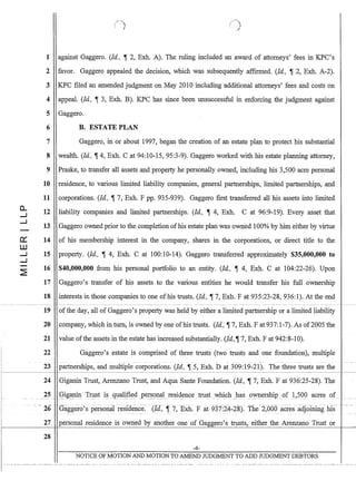 - - - - -
a..
.....J
.....J
-
c:::
W
.....J
.....J
-
~
1 against Gaggero. (ld., ,-r 2, Exb.. A). The ruling included an award of attorneys' fees in KPC's
2 favor. Gaggero appealed the decision, which was subsequently affIrmed. (Id., ,-r 2, Exb.. A-2).
3 KPC fIled an amended judgment on May 2010 including additional attorneys' fees and costs on
4 appeal. (ld., ,-r 3, Exb.. B). KPC has since been unsuccessful in enforcing the judgment against
5 Gaggero.
6 B. ESTATE PLAN
7
8
9
10
11
12
13
14
15
16
17
18
Gaggero, in or about 1997, began the creation of an estate plan to protect his substantial
wealth. (Id., ,-r 4, Exb.. Cat 94:10-15, 95:3-9). Gaggero worked with his estate planning attorney,
Praske, to transfer all assets and property he personally owned, including his 3,500 acre personal
residence, to various limited liability companies, general partnerships, limited partnerships, and.
corporations. (ld., ,-r 7, Exb.. F pp. 935-939). Gaggero fIrst transferred all his assets into limited
liability companies and limited partnerships. (Id., ,-r 4, Exb.. C at 96:9-19). Every asset that
Gaggero owned prior to the completion ofhis estate plan was owned 100% by him either by virtue
of his membership interest in the company, shares in the corporations, or direct title to the
property. (Id., ,-r 4, Exh. C at 100:10-14). Gaggero transferred approximately $35,000,000 to
$40,000,000 from his personal portfolio to an entity. (ld., ,-r 4, Exh. C at 104:22-26). Upon
Gaggero's transfer of his assets to the various entities he would transfer his full ownership
interests in those companies to one ofhis trusts. (ld., ,-r 7, Exh. F at 935:23-28, 936:1). At the end
------~--- ~---
19
20
21
22
-
23
24
ofthe day, all of Gaggero's property was held by either a limited partnership or a limited liability
company, which in tum, is owned by one ofhis trusts. (Id., ,-r 7, Exh. F at 937:1-7). As of2005 the
value ofthe assets in the estate has increased substantially. (Id.,,-r 7, Exb.. F at 942:8-10).
Gaggero's estate is comprised of three trusts (two trusts and one foundation), multiple
-- - -- - -- - _. - - - -
partnerships, and multiple corporations. (Id., ,-r 5, Exb.. D at 309:19-21). The three trusts are the
Giganin Trust, Arenzano Trust, and Aqua Sante Foundation. (Id., ,-r 7, Exb.. F at 936:25-28). The
27 personal residence is owned by another one of Gaggero's trusts, either the Arenzano Trust or:------~-l-
28
-4-
NOTICE OF MOTION AND MOTION TO AMEND JUDGMENT TO ADD JUDGMENT DEBTORS
 