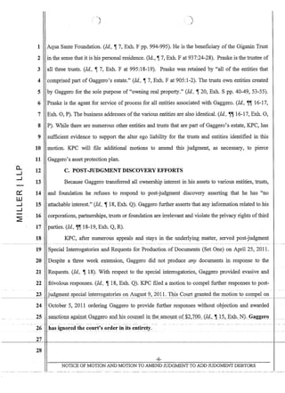 a..
.....I
.....I
c:::
W
.....I
.....I
)
1 Aqua Sante Foundation. (Id, ~ 7, Exh. F pp. 994-995). He is the beneficiary of the Giganin Trust
2 in the sense that it is his personal residence. (Id., ~ 7, Exh. F at 937:24-28). Praske is the trustee of
3 all three trusts. (Id, ~ 7, Exh. F at 995:18-19). Praske was retained by all of the entities that
4 comprised part of Gaggero's estate. (Id, ~ 7, Exh. F at 905:1-2). The trusts own entities created
5 by Gaggero for the sole purpose of owning real property. (Id, ~ 20, Exh. S pp. 40-49, 53-55).
6 Praske is the agent for service of process for all entities associated with Gaggero. (Id, ~~ 16-17,
7 Exh. 0, P). The business addresses ofthe various entities are also identical. (Id, ~~ 16-17, Exh. 0,
8 P). While there are numerous other entities and trusts that are part of Gaggero's estate, KPC, has
9 sufficient evidence to support the alter ego liability for the trusts and entities identified in this
10 motion. KPC will file additional motions to amend this judgment, as necessary, to pierce
11 Gaggero's asset protection plan.
12 C. POST-JUDGMENT DISCOVERY EFFORTS
13 Because Gaggero transferred all ownership interest in his assets to various entities, trusts,
14 and foundation he refuses to respond to post-judgment discovery asserting that he has no
15 attachable interest. (Id, ~ 18, Exh. Q). Gaggero further asserts that any information related to his
16 corporations, partnerships, trusts or foundation are irrelevant and violate the privacy rights of third
17 parties. (Id, ~~ 18-19, Exh. Q, R).
18 KPC, after numerous appeals and stays in the underlying matter, served post-judgment
19 Special Interrogatories and Requests for Production of Documents (Set One) on April 25, 2011.
20 Despite a three week extension, Gaggero did not produce any documents in response to the
21 Requests. (Id, ~ 18). With respect to the special interrogatories, Gaggero provided evasive and
22 frivolous responses. (Id, ~ 18, Exh. Q). KPC filed a motion to compel further responses to post-
23 judgment special interrogatories on August 9, 2011. This Court granted the motion to compel on- - - - - - - 1
24 October 5, 2011 ordering Gaggero to provide further responses without objection and awarded
2S~m;:tQtiOJ:),~_~gam~tGCtgg~IOaJ:l.gJlis...cQUP~~1 in.the_amoW1to:(.$2~7QQ,{Jq'J~_._l~,_E?W.,-.N)..G~gg~tQ_.
26 has ignored the court's order in its entirety.
27
28
-6-
NOTICE OF MOTION AND MOTION TO AMEND JUDGMENT TO ADD JUDGMENT DEBTORS
 