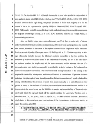 0..
....J
....J
-
c::
W
....J
. ....J
-
~
1
2
3
4
5
6
7
8
9
10
11
12
13
14
15
16
17
-)
(2010) 191 CaLAppAth 486, 517. Although the doctrine is most often applied to corporations, it
also applies to trusts. Id at 520-521; In re SchwarzkopJ(9th Cir.2010) 626 F.3d 1032, 1037-1040.
Because a trust is not a legal entity, the proper procedure to reach trust property is to sue the
trustee in his or her representative capacity. Galdjie v. Darwish (2003) 113 CaLAppAth 1331,
1343. Additionally, equitable. ownership in a trust is sufficient to meet the ownership requirement
for purposes of alter ego liability. Id at 1339. KPC, therefore, seeks to add Joseph Praske, as
trustee ofGaggero's trusts.
Alter ego liability exists when two conditions are met: First, there is such a unity ofinterest
and ownership that the individuality, or separateness, ofthe individual and corporation has ceased;
and, Second, adherence to the fiction ofthe separate existence ofthe corporation would sanction a
fraud or promote injustice. Greenspan, supra 191 Cal.AppAth. at 511. Factors suggesting an alter
ego relationship include, in part: the identical equitable ownership in the two entities; the
treatment by an individual of the assets of the corporation as his own; the use of the same office
or business location; the employment of the same employees and/or attorney; the use of a
corporation as a mere shell, instrumentality or conduit for a single venture or the business of an
individual or another corporation; the concealment and misrepresentation of the identity of the
responsible ownership, management and fmancial interest, or concealment of personal business
18 activities; the disregard of legal formalities and the failure to maintain arm's length relationships
19 among related entities; the diversion of assets from a corporation by or to a stockholder or other
20 person or entity, to the detriment of creditors, or the manipulation of assets between entities so as
21 to concentrate the assets in one and the liabilities in another and; commingling of funds and other
22 assets and failure to segregate funds of the separate entities. See Associated Vendors, Inc. v.
23 Oakland Meat Co., Inc. (1962) 210 CaLApp.2d 825, 838-840 (citations omitted). Because not-----~-~--~~-I
24 single factor is determinative a court must evaluate all the circumstances to determine whether to
_ _ _ _ _ _ - ~ - _ _ _ _ _ _ _ ~ _ _ _ _ _ _ _ _ _ _ _ _ _ _ _ _ _ _ _ ~_ • _ _ _ _ _ _ _ _ _ _ ~ _ _ _ _ _ _ _0- _ _ _ _ _ _ _ _ _ _ _ _ _ _ _  _ _ _ • _ _ _ _ _ _ _ _ _ _ _  _ _ _ _ _ _ _ _ _ _ _ _ _ 0 _ _ _ _ _ _ _ _ _ • __ _
26 B.GIGANIN.TRIIST, ARENZANQTRUST,ANDAQUASANTEF_QUNDAIIQN
ARE GAGGERO'S ALTER EGO AND THE REAL PARTIES IN INTEREST
27
28
-8-
NOTICE OF MOTION AND MOTION TO AMEND JUDGMENT TO ADD JUDGMENT DEBTORS
 