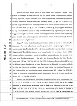 0..
....J
....J
0:::
w
....J
....J
(-,),
. );
1 Applying the above factors, there is no doubt that the trusts comprising Gaggero's estate
2 plan are his alter egos. As stated above, the plan took several months to implement and involved
3 two key steps. First, Gaggero transferred all his assets to corporations, limited liability companies,
4 or limited partnerships in which he had 100% ownership interest. (Id., ~ 4, Exh. Cat 100:10-14).
5 Second, Gaggero transferred his ownership interests in the various business entities in one of his
6 three self-settled trusts. (Jd., ~~ 4,7, Exh. C at 100:10-14; Exh. F pp. 936). Gaggero, at the end of
7 the day, concealed all his assets in an entity owned by his trusts. By implementing the estate plan
8 Gaggero is forcing his creditors to penetrate multiple layers of sham entities in order to ultimately
9 pierce his estate plan. All of his personal and investment matters are handled through the sham
10 entities that are owned by his trusts.
11 Gaggero's various trusts, foundation, and business entities are all part of one estate plan
12 (his estate). The trusts and entities in his estate plan constitute a single enterprise and have no
13 separate identity. (Id., ~ 6, Exh. E at 617:8-14). When asked how he would take title to a property,
14 Gaggero stated I could take this asset in my name, transfer it to an entity, a limited liability
15 company, a limited partnership, a general partnership, or a corporation, and then have one of the
16 trusts or the foundation subsume... that entity into the estate plan, just like I did the other
17 properties in 1997 and 1998. (Id., ~ 6, Exh. E at 617:8-14). Gaggero does not distinguish between
18 the different trusts or foundation in the estate plan, nor does he distinguish between the entities in
1----------------------- -~---------- ---------~-- --------~ -- ---------- --- --------~---- - ------ --------------------- --- -- - ------------------- ----
19 the estate plan. Gaggero, in purchasing a property or asset, looks at the liquidity ofthe trust at the
20 time in determining how to acquire the property within his estate. (Jd., ~ 4, Exh. Cat 119:13-23).
21 Finally, all gains on the properties flow through Gaggero's tax returns via the trusts and all other
22 entities. (Id., ~ 10, Exh. I at 4035:4-7).
23 Gaggero also has retained full control over all assets in the trusts as the asset manager. (Id.,
1----------1
24 ~~ 4, 9, Em. C at 120:2-6, 121:22-23; Exh. H pp. 3426). Gaggero testified that he always had
- - . ._-.--- .. -.---- --.--~ -- -- --- - -- .- . - - ._- -- --_.--. -- ._---_..... - --- -.._--.- _. --~----~---.
26_trllst. (Id., '11_ 4~ Exh. C at 120:2-?, 121:22-23). With respect to his ability to!,urchasea
27$1,100,000 ocean front property GaggerQ testified that [a]t all times I commanded the
28
-9-
NOTICE OF MOTION AND MOTION TO AMEND JUDGMENT TO ADD JUDGMENT DEBTORS
 