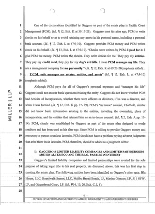 CL
...J
...J
-
0:::
W
...J
...J
-
~
1
2
3
4
5
6
7
8
9
10
11
12
13
14
15
16
17
18
One of the corporations identified by Gaggero as part of the estate plan is Pacific Coast
Management (PCM). (ld., , 12, Exh. K at 39:17-21). Gaggero uses his alter ego, PCM to write
checks on his behalf so as to avoid retaining any assets in his personal name, including a personal
bank account. (ld, , 13, Exh. L at 47:9-10). Gaggero provides PCM money and PCM writes
check on his behalf. (Id, '13, Exh. L at 47:9-10). Checks were written by PCM. I paid for it. I
give PCM the money. PCM writes the checks. They write checks for me. They pay my utilities.
They pay my credit card, they pay for my dog's vet bills. I mean PCM manages my life. They
are a management company for me personally. (Id, ,12, Exh. Kat 69:22-28(emphasis added)..
P.C.M. only manages my estates, entities, and assets (ld, , 13, Exh. L. at 47:9-10)
(emphasis added).
Although PCM pays for all of Gaggero's personal expenses and manages his life
Gaggero could not answer basic questions·relating the entity. Gaggero did not know whether PCM
had Articles of Incorporation, whether there were officers or directors, if he was a director, and
when it was formed. (Id, , 12, Exh. K pp. 37- 39). PCM's in house counsel, Chatfield, similar
did not know basic information relating to the entities, including the ownership, place of
incorporation, and the entities that retained him as an in-house counsel. (Id, '2, Exh. A pp. 13-
14). PCM, clearly was established by Gaggero as part of the estate plan designed to evade
creditors and has been used as his alter ego. Since PCM is willing to provide Gaggero money and
19 resources to pursue countless lawsuits, PCM should not have a problem paying adverse judgments
20 that arise from those lawsuits. PCM, therefore, should be added as a judgment debtor.
21
D. GAGGERO'S LIMITED LIABILITY COMPANIES AND LIMITEDPARTNERSHIPS
22 ARE IDS ALTER EGO AND THE REAL PARTIES IN INTEREST
23 Gaggero's limited liability companies and limited partnerships were created for the solec-------~I
24 purpose of taking legal title to his real property. As discussed above, this was his first step in
26:H()use, LLC,}30ar~wa1k S1lllset,_LLC, Malibu Broad Beach, LP, I'v1arina Glencoe, LP,- 511 OF~, _..
27 LP, and Gingerbread Court~ LP. (Id, IjIIj[ 4, 10,20, Exh. C, I, St
28
-11-
. NOTICE OF MOTION AND MOTION TO AMEND JUDGMENT TO ADD JUDGMENT DEBTORS
 
