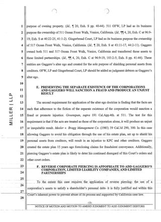 D-
--I
--I
0:::
W
--I
--I
~
(~
)
1 purpose of owning property. (Id., ,-r 20, Exh. S pp. 40-44). 511 OFW, LP had as its business
2 purpose the ownership of 51 1 Ocean Front Walk, Venice, California. (Id., -U-U 4, 20, Exh. Cat 96:9-
3 19; Exh. S at40:22-25, 41:1-2). Gingerbread Court, LP had as its business purpose the ownership
4 of 517 Ocean Front Walk, Venice, California. (Id., ,-r 20, Exh. S at 43:11-17, 44:2-11). Gaggero
5 owned both 511 and 517 Ocean Front Walk, Venice, California and transferred those assets to
6 these limited partnerships. (Id., -U-U 4, 20, Exh. C at 96:9-19, 103:2-5; Exh. S pp. 41-44). These
7 entities are Gaggero's alter ego and created for the sole purpose of shielding personal assets from
8 creditors. OFW, LP and Gingerbread Court, LP should be added as judgment debtors as Gaggero's
9 alter ego.
10
11
12
13
14
15
16
17
18
19
20
21
22
23
24
25
26
27
28
E. PRESERVING THE SEPARATE EXISTENCE OF THE CORPORATIONS
AND GAGGERO WILL SANCTION A FRAUD AND PRODUCE AN UNJUST
RESULT
The second requirement for application ofthe alter ego doctrine is fmding that the facts are
such that adherence to the fiction of the separate existence of the corporation would sanction a
fraud or promote injustice. Greenspan, supra 191 Cal.App.4th. at 511. The test for this
requirement is that ifthe acts are treated as those ofthe corporation alone, it will produce an unjust
or inequitable result. Mesler v. Bragg Management Co. (1985) 39 Cal.3d 290, 300. In this case
allowing Gaggero to avoid his obligation through the use of his estate plan, set up to shield his
personal assets from creditors, will result in an injustice to KPC and other creditors. Gaggero
created the estate plan 15 years ago foreclosing claims for fraudulent conveyance. Additionally,
piercing Gaggero's estate plan is likely to deter his continued disregard ofthis Court's orders and
other court orders.
F. REVERSE CORPORATE PIERCING IS APPOPRIATE TO ADD GAGGERO'S
CORPORATION, LIMITED LIABILITY COMPANIES, AND LIMITED
PARTNERSHIPS
.. corporaTIOn'S assets tosatlsf)ia sliareli()lder's pers()na1 delJt- it is fully jUstified and Withfu This
Court's inherent power to prevent abuse of Its process and supported by-CaIiforma case law.
-13-
NOTICE OF MOTION AND MOTION TO AMEND JUDGMENT TO ADD JUDGMENT DEBTORS
 