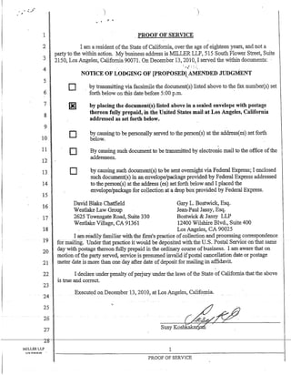 1
2
3
4
5
6
7
8
9
10
11
12
13
14
15
16
17
18
19
20
21
22
23
24
25
26
27
_PROOF OF SERVICE
I am a resident ofthe State of California, over the age of eighteen years, and not a
party to the within action. My business address is MILLER LLP, 515 South Flower Street, Suite
2150, Los Angeles, California 90071. On December 13,2010) served the within documents:
D
D
D
D
NOTICE OF LODGING OF [PROPOSEDl.AMENDED JUDGMENT
by transmitting via facsimile the document(s) listed above to the fax number(s) set
forth below on this date before 5:00 p.m. -
by placing the document(s) listed above in a sealed envelope with postage
thereon fully prepaid, in the United States mail at Los Angeles, California
addressed as set forth below.
bv causing to be nersonallv served to the nerson(s) at the address(es) set forth
below. ~ .L • ~ . L ' , • ,
By causing such document to be transmitted by electronic mail to the office ofthe
addressees'.
by causing such document(s) to be sent overnight via Federal Express; I enclosed
such document(s) in an envelope/package provided by Federal Express addressed
to the person(s) at the address (es) set forth below and I placed the
envelope/package for collection at a drop box provided by Federal Express.
David Blake Chatfield
Westlake Law Group
Gary L. Bostwick, Esq.
Jean-Paul Jassy, Esq.
Bostwick & Jassy LLP2625 Townsgate Road, Suite 330
Westlake Village, CA 91361 12400 Wilshire Blvd., Suite 400
Los Angeles, CA 90025
I am readily familiar with the fum's practice ofcollection and processing correspondence
for inailfug.Under that practice ifwoUJ.d De deposited with the U.S. Postal Service on that sariJ.e
day with postage thereon fully prepaid in the ordinary course ofbusiness. I am aware that on
motion ofthe party served, service is presumed invalid ifpostal cancellation date or postage
meter date is more than one day after date ofdeposit for mailing in affidavit.
_I declare under penalty ofp.erjury under the laws ofthe State of California that the above
is true and correct.
Executed 011 December 13, 2010,at Los Angeles, California.
Susy Koshkak ' .
--
~-----------2~1I-----------------------------------------------------------------------1--
MILLERLLP 1Lt'lS ANl~E1.F-" .
PROOF OF SERVICE
 