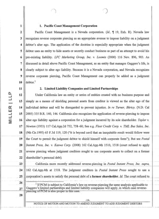 fl.
--I
--I
-
~
W
--I
--I
-~
/)
1 1. Pacific Coast Management Corporation
2 Pacific Coast Management isa Nevada corporation. (Id, ~ 19, Exh. R). Nevada law
3 recognizes reverse corporate piercing as an appropriate avenue to impose liability on a judgment
4 debtor's alter ego. The application of the doctrine is especially appropriate when the judgment
5 debtor uses an entity to hide assets or secretly conduct business as part of an attempt to avoid his
6 pre-existing liability. LFC Marketing Group, Inc. v. Loomis (2000) 116 Nev. 896, 903. As
7 discussed in detail above Pacific Coast Management, as an entity that manages Gaggero's life, is
8 clearly subject to alter ego liability. Because it is a Nevada corporation, and Nevada recognizes
9 reverse corporate piercing, Pacific Coast Management can properly be added as a judgment
10 debtor.!
11 2. Limited Liability Companies and Limited Partnerships
12
13
14
15
16
17
18
Under California law an entity or series of entities created with no business purpose and
simply as a means of shielding personal assets from creditor is viewed as the alter ego of the
individual debtor and will be disregarded to prevent injustice. In re Turner, Bkrtcy. (N.D. Cal
2005) 335 B.R. 140, 146. California also recognizes the application of reverse-piercing to impose
alter ego liability against a corporation for a judgment incurred by its sole shareholder. Taylor v.
Newton (1953) 117 CaLApp.2d 752, 758-60; See e.g. Fleet Credit Corp. v. TML Bus Sales, Inc.
(9th Cir.1995) 65 F.3d 119, 120 (it is beyond cavil that an inequitable result would follow were
19 the Court to permit the judgment debtor to shield himself with corporate form); But see Postal
20 Instant Press, Inc. v. Kaswa Corp. (2008) 162 CaLApp.4th 1510, 1518 (court refused to apply
21 reverse piercing where judgment creditors sought to use corporate assets to collect on a former
22 shareholder's personal debt).
23 California more recently addressed reverse-piercing in Postal Instant Press, Inc. supra,
1 - - - - - - - - 1
24 162 CaLAppAth at 1518. The judgment creditors in Postal Instant Press sought to use a
I.. 25 ..«oI]o[ation'~ .ass()§ !o.~ti§fy. t)lperS.911J.~1JtofaJQ=er~hre.lt!l!er,Id.,Ille ,oJl!1; r.e~t9 .....-
I~:~:~~--I------~__H'p .d:ertiItguffeM isalsoFoP-eri:rrtl:ri:s-C1~C..
28
-14-
NOTICE OF MOTION AND MOTION TO A1vIEND JUDGMENT TO ADD JUDGMENT DEBTORS
 