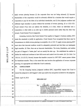 0..
-I
-I
-a::
ill
-I
-I
-~
1 apply reverse piercing because (1) the corporate form 'was .not being ririsused; (2) innocent
2 shareholders of the corporation would be adversely affected by a decision that would require a
3 corporation to pay for the debts'of an individual shareholder, and (3) the judgment creditors had
4 sufficient h?gal remedies to pursue without the necessity of reverse piercing. Id. at 1522-1523.
5 Postal Instant Press does not address the situation, as is here, where an individual uses a
6 corporation or other entity as an alter ego to shelter personal assets rather than the other way
7 around. Postal Instant Press is inapposite.
8
9
10
11
12
13
14
15
16
17
Assuming, however, that Postal Instant Press applies to Gaggero's business entities, KPC
meets the standards to justify its application. Postal Instant Press recognized that there may be
circumstances in which reverse piercing is acceptable. Id. at 1524. To apply reverse piercing ~C
must show that innocent creditors would be adequately protected ·and that there are inadequate
legal remedies. Id. Here, there are no innocent shareholders. The trusts; foundation, and entities
are part of Gaggero's estate plan and are merely his alter ego. He established the entities to
shelter his wealth and continues to have full access and control over his assets. (Id., , 4, Exh. C at
120:2-6, 121:22-23). Second, because tht;: transfers occurred in 1997 KPC cannot pursue claims
for fraudulent transfer. Thus, to the extent this case involves the application of reverse corporate
piercing, it is appropriate and within this ·Court's authority.
18 IV. CONCLUSION
-~-------- - - - - - - - - - - - - - - ~-----------~--------------- - - -
For the foregoing reasons, judgffientcredItors KPC:-respe-ctfully- requeSt-thIs-CoUltfo-- - -~-19
20
21
amend thejudgmentto add Gaggero's alter egos and/or the real parties in interest to the judgment.
22
Date.d: April 10, 2012
23 -
24
25
28
M1LLERLLP
By: z:t;:tA WPk~j
RANDALL A. MILLER, EWAUSTA WAKILY,ESQ. .
---.AttGme-ys-iGr-Defendants,KbIAP-P-,-PETERSEN.- -.-- -- -.--
---CLARKE,.S1EF-HEN.RAYGARCIA,-STEPHEN-M.-- -.
BARRISaIlc1.).4,Nl':REIAMINI
-15-
NOTICE OF MOTION AND MOTION TO AMEND TIIDGMENT TO ADD TIIDGMENTDEBTORS
 