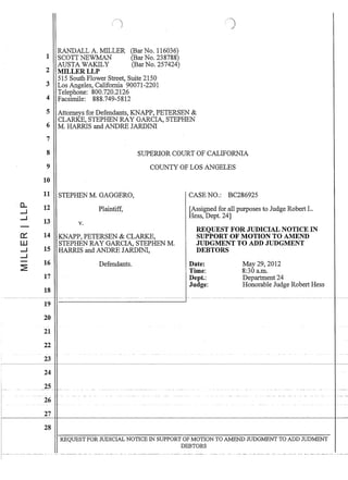 0..
--I
--I
-
0::
W
--I
--I
-
~
RANDALL A. MILLER
1 SCOTT NEWMAN
AUSTA WAKILY
2 MILLERLLP
(Bar No. 116036)
(Bar No. 238788)
(Bar No. 257424)
515 South Flower Street, Suite 2150
3 Los Angeles, California 90071-2201
Telephone: 800.720.2126
4 Facsimile: 888.749-5812
5 Attorneys for Defendants, KNAPP, PETERSEN 
CLARKE, STEPHEN RAY GARCIA, STEPHEN
6 M. HARRIS andANDREJARDINI
7
8
9
10
SUPERIOR COURT OF CALIFORNIA
COUNTY OF LOS ANGELES
11 STEPHEN M. GAGGERO, CASE NO.: BC286925
12
13
14
15
16
17
18
19
20
21
22
23
24
25
26
27
28
Plaintiff,
v.
KNAPP, PETERSEN  CLARKE,
STEPHEN RAY GARCIA, STEPHEN M.
HARRIS and ANDRE JARDINI,
Defendants.
[Assigned for all purposes to Judge Robert L.
Hess, Dept. 24]
REQUEST FOR JUDICIAL NOTICE IN
SUPPORT OF MOTION TO AMEND
JUDGMENT TO ADD JUDGMENT
DEBTORS
Date:
Time:
Dept.:
Judge:
May 29,2012
8:30 a.m.
Department 24
Honorable Judge Robert Hess
REQUEST FOR JUDICIAL NOTICE IN SUPPORT OF MOTION TO AMEND JUDGMENT TO ADD JUDMENT
DEBTORS
-   ----- ------- - - - ------ ---- -- - -- ---- -- - -- - --- -- ---------------- ----- -- -- ---- - - ----- -- -  -  -- ------- --- ---- - ---- -- --- ----- --- ------
 