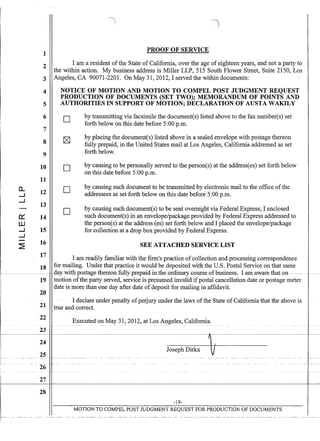 ~----
1
2
3
4
5
6
7
8
9
10
11
a.. 12.....J
.....J
13
-
0:: 14
W
.....J 15
.....J
- 16
~
17
18
-------~----------
19
20
21
22
23
24
25
26
27
28
PROOF OF SERVICE
I am a resident of the State of California, over the age of eighteen years, and not a party to
the within action. My business address is Miller LLP, 515 South Flower Street, Suite 2150, Los
Angeles, CA 90071-2201. On May 31, 2012, I served the within documents:
NOTICE OF MOTION AND MOTION TO COMPEL POST JUDGMENT REQUEST
PRODUCTION OF DOCUMENTS (SET TWO); MEMORANDUM OF POINTS AND
AUTHORITIES IN SUPPORT OF MOTION; DECLARATION OF AUSTA WAKILY
D
D
D
D
by transmitting via facsimile the document(s) listed above to the fax number(s) set
forth below on this date before 5:00 p.m.
by placing the document(s) listed above in a sealed envelope with postage thereon
fully prepaid, in the United States mail at Los Angeles, California addressed as set
forth below.
by causing to be personally served to the person(s) at the addressees) set forth below
on this date before 5:00 p.m.
by causing such document to be transmitted by electronic mail to the office ofthe
addressees as set forth below on this date before 5:00 p.m.
by causing such document(s) to be sent overnight via Federal Express; I enclosed
such document(s) in an envelope/package provided by Federal Express addressed to
the person(s) at the address (es) set forth below and I placed the envelope/package
for collection at a drop box provided by Federal Express.
SEE ATTACHED SERVICE LIST
I am readily familiar with the firm's practice ofcollection and processing correspondence
for mailing. Under that practice it would be deposited with the U.S. Postal Service on that same
.-day~with-postage-thereon-fuU.y-prepaid-in-the-ordinaf¥-course-of-business.I-am-awarethat-on-------- .-. ---
motion ofthe party served, service is presumed invalid ifpostal cancellation date or postage meter
date is more than one day after date ofdeposit for mailing in affidavit.
I declare under penalty ofperjury under the laws ofthe State of California that the above is
true and correct.
Executed on May 31,2012, at Los Angeles, California.-- -- - - -- -- - - -
Joseph Dirkx V
-19-
MOTION TO COMPEL POST JUDGMENT REQUEST FOR PRODUCTION OF DOCUMENTS
. . .
 