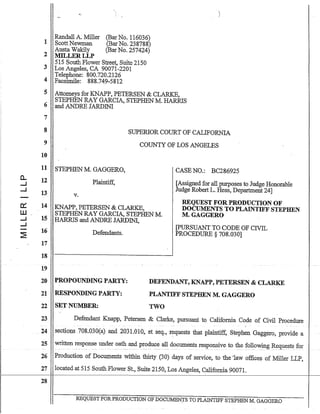 ,
a..
.....l
.....l
-
0::::
llJ
.....l
.....l
-~
1
2
3
4
5
6
7
8
9
10
11
12
13
14
15
16
17
18
19
Randall A. Miller
ScottNewman
Austa Wakily
MILLERLLP
(BarNo. 116036)
(Bar No. 238788)
(Bar No. 257424)
515 South Flower Street, Suite 2150
Los Angeles, CA 90071-2201
Telephone: 800.720.2126
Facsimile: 888.749-5812
Attorneys for KNAPP, PETERSEN & CLARKE,
STEPHEN RAY GARCIA, STEPHEN M. HARRIS
and ANDRE JARDINI
SUPERlOR COURT OF CALIFORNIA
COUNTY OF LOS ANGELES
STEPHEN M. GAGGERO,
Plaintiff,
v.
KNAPP, PETERSEN & CLARKE,
STEPHEN RAY GARCIA, STEPHEN M.
HARRIS and ANDRE JARDINI,
Defendants.
CASE NO.: BC286925
[Assigned for all purposes to Judge Honorable
Judge Robert L. Hess, Department 24]
REQUEST FOR PRODUCTION OF
DOCUMENTS TO PLAINTIFF STEPHEN
M.GAGGERO
~URSUANTTOCODEOFCnnL
PROCEDURE § 708.030]
20 PROPOUNDING PARTY:
21 RESPONDING PARTY:
22 SET NUMBER:
DEFENDANT, KNAPP, PETERSEN & CLARKE
PLANTIFF STEPf.fEN M. GAGGERO
TWO
23 Defendant Knapp, Petersen & Clarke, pursuant to California Code of Civil Procedure
24 sectiQUS 70S.030(a)and 2031.010, et seq., requests that plaintiff, Stephen Gaggero, provide a
25 written response under oath and produce all documents resJ?~nsive to the fol!0wing~e9.ttests for
26 Production of Documents within thirty (30) days of service, to the -law offices of Miller LLP,
27 located at 515 South Flower St., Suite 2150, Los Angeles, California 90071.
1 - - - - - - - - - 1 -
28
REQUEST FORPRODUCTION OF DOCUlv.1EN:rS TO PLAINTIFF STEPHEN M. GAGGERO
 