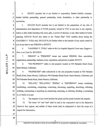 0..
......J
......J
0:::
w
......J
......J
1 4. ENTITY includes but is not limited to corporation, limited liability company,
2 limited liability partnership, general partnership, trusts, foundation, .or other partnership or·
3 association.
4 5. ESTATE PLAN includes but is not limited to the preparation of any plan of
5 administration and disposition of YOUR property, owned by YOU at any time in any capacity,
6 before or after death including will, trust, gifts, or power of attorney, or any other method of estate
7 planning. ESTATE PLAN also refers to the "Estate Plan" YOU testified about during the
8 GAGGERO V. YURA trial. ESTATE PLAN further refers to the transfer of any assets owned by
9 you at any time to any PERSON or ENTITY.
10 6. "GAGGERO V. YURA" refers to the Los Angeles Superior Court case, Gaggero v.
11 Yura, etal, Case No. BC239810.
12
13
14
15
16
7. PERSON" or "PERSONS"· means any natural PERSON, firm, association,
organization, partnership, business, trust, corporation, and private or public ENTITY.
8. "938 PROPERTY" refers to real property located at 938 Palisades Beach Road,
Santa Monica, California.
9. "PROPERTIES" refer collectively to the real properties located at 938 Palisades
"17 Beach Road, Santa Monica, California; 940 Palisades Beach Road, Santa Monica, California; and
18 944 Palisades Beach Road, Santa Monica, California.
19 10. "RELATE," "RELATING," "REFER," or "REFERRING" means containing,
20 constituting, considering, comprising, concerning, discussing, regarding, describing, reflecting,
21 studying, commenting or reporting on, mentioning, analyzing, or referring, alluding, or pertaining
22 to, in whole or in part.
23 11.· The singular ofany word in.clu~esthe plural and the:plural includes the singular.
24 12. The terms "or" and~ "and" shall be read in the conjunctive and in the disjunctive
25 wherever theyappear, andne~tller 5>f the,S~ words E;hall beiut~r:pretedto limit:the scope oLa
26 request for information.
27
28
-3-
REQUEST FOR PRODUCTION OF DOCUMENTS TO PLAINTIFF STEPHEN M. GAGGERO
 