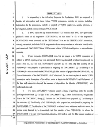 c..
-I
-I
.IY:
W
-I
-I
2
1
2 1.
INSTRUCTIONS
In responding to the following Requests for Production, YOU are required to
3 furnish all information and items within YOUR possession, custody or control, including
4 information in the possession, custody or control of YOUR employees, agents, attorney, or
5 investigators, and all persons acting in YOUR behalf.
6 2. If YOU object to any request because YOU contend that YOU have previously
7 produced some or all responsive DOC1JJ.1ENTS, or that sonie or all of the responsive
DOCUMENTS were produced by the DEFENDANTS or are in DEFENDANTS' possession,
custody, or control, include in YOUR response the Bates stamp number or otherwise identify with
particularity all DOCUMENTS that YOU contend relieve YOU ofllie obligation to respond to the
8
9
10
11
12
13
14
15
16
17
18
19
requests.
3. If any requested DOC1JJ.1ENT was, but no longer is in YOUR possession or
subject to YOUR control, or has been misplaced, destroyed, discarded, or otherwise disposed of,
please state so, and for each DOCUMENT provide: (a) Its date; (b) The identity of all
PERSON(S) who prepared or participated in preparing the DOCUMENT; (c) The identity of all
PERSON(S) who received the DOCUMENT; (d) The number of pages ofthe DOCUMENT; (e)
The subject matter of the DOCUMENT; (f) Ifmisplaced, the last time or place it was in YOUR
possession and a description of the efforts made to locate the DOCUMENT; (g) If disposed of,
the date and reason for disposal, the manner of disposition, the identity of PERSON(S) who
20 authorized disposal.
21 4. For each DOCUMENT withheld under a claim of privilege state the specific
22 privilege asserted and: (a) The type ofthe DOCUMENT, e.g., a letter, memorandum, etc.; (b) The
23 title ofthe DOCUMENT, ifany; (c) The date the DOCUMENT was prepared; Cd.) Theidentity of
24 its author(s); (e) The identity of all PERSON(S), who prepared or participated inpteparing the
25 DO~UI1El'rr? (f) _Th.~ id~ntity ofthe:PERSQN(S}to whomit was addressed andfol"to whom the- . -
26 copies were directed to be transmitted; (g) The identity of the PERSON(S) to whom the
27 DOCUMENT or a copy was transmitted, directe~ delivereci or s~nt; (4) The present location of
~-
28
-4-
REQUEST FORPRODUCTION OF DOCUMENTS TO PLAINTIFF STEPHEN M. GAGGERO
 