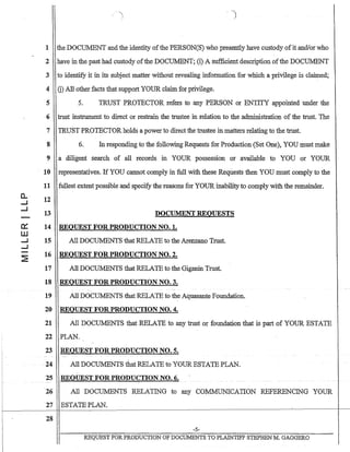 0..
....J
....J
~
W
....J
....J
1 the DOCillv1ENT and the identity ofthe PERSON(S) who presently have custody ofit anc1!orwho
2 have in the past had custody ofthe DOCUMENT; (i) A sufficient description ofthe DOCUMENT
3 to identify it in its subject matter without revealing information for which a privilege is claimed;
4 G) All other facts that support YOUR claim for privilege.
5 5. TRUST PROTECTOR refers to any PERSON or ENTITY appointed under the
6 trust instrument to direct or restrain the trustee in relation to the administration of the trust. The
7 TRUST PROTECTOR holds a power to direct the trustee in matters relating to the trust.
8 6. In responding to the following-Requests for Production (Set One), YOU must make
9 a diligent search of all records in YOUR possession or available to YOU or YOUR
10 representatives. If YOU cannot comply in full with these Requests then YOU must comply to the
11 fullest extent possible and specify the reaSons for YOUR inability to comply with the remainder.
12
13 DOCUMENT REQUESTS
14 REQUEST FOR PRODUCTION NO.1.
15 All DOCUMENTS that RELATE to the Arenzano Trust.
16 REQUEST FOR PRODUCTION NO.2.
17 All DOCUMENTS that RELATE to the Giganin Trust.
18 REQUEST FOR PRODUCTION NO.3.
19 All DOCUMENTS that RELATE to the Aquasante Foundation.
20 REQUEST FOR PRODUCTION NO.4.
21 All DOCUMENTS that RELATE to any trust or foundation that is part of YOUR ESTATE
22 PLAN.
23 REQUEST FOR PRODUCTION NO.5.
-24 All DOCUMENTS that RELATE to YOUR ESTATE PLAN.
25 REQUEST FOR PRODUCTION NO.6.
26 All DOCUMENTS RELATING to any CO:MMIJNICATION REFERENCING YOUR
27 ESTATE PLAN.
r-----------I-
28
-5-
REQUEST FORPRODUCTION OF DOCUMENTS TO PLAINTIFF STEPHEN M. GAGGERO
 