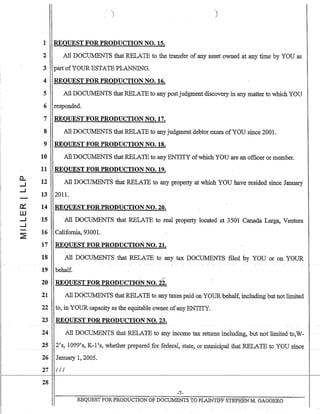 c:::
W
.....J
....J
1 REQUEST FOR PRODUCTION NO. 15.
2 All DOCUJv.[ENTS that RELATE to the transfer of any asset owned at any time by YOU as
3 part ofYOUR ESTATE PLANNING.
4 REQUEST FOR PRODUCTION NO. 16.
5 All DOCUMENTS that RELATE to any postjudgment discovery in any matter to which YOU
6 responded.
7 REQUEST FORPRODUCTION NO. 17.
8 All DOCUMENTS that RELATE to any judgment debtor exam ofYOU since 2001.
9 REQUEST FOR PRODUCTION NO. 18.
10 All DOCUMENTS that RELATE to any ENTITY ofwhich YOU are an officer or member.
11 REQUEST FOR PRODUCTION NO. 19.
12 All DOCUMENTS that RELATE to any property at which YOU have resided since January
13 201l.
14 REQUEST FOR PRODUCTION NO. 20.
15 All DOCUMENTS that RELATE to real property located at 3501 Canada Larga, Ventura
16 California, 9300l.
17 REQUEST FOR PRODUCTION NO. 21.
18 All DOCUMENTS that RELATE to any tax DOCUMENTS filed by YOU or on YOUR
19. behalf.
20 REQUEST FOR PRODUCTION NO. 2i-
21 All DOCUMENTS that RELATE to any taxes paid on YOUR behalf, including but not limited
22 to, in YOUR capacity as the equitable owner ofany ENTITY.
23 REQUEST FOR PRODUCTION NO. 23.
24 All DOCUMENTS that RELATEto any income tax returns including, but-not limited to,W-
252's, 1099's, K-1's, whetherprePctred for fe4e!~,~tate,91" m~(;:ipal that R:ELATE to X()psinc~
26 January 1,2005.
27 / Il
28
-7-
REQUEST FORPRODUCTIQN OF DOCUMENTS TO PLAINTIFF STEPHEN M. GAGGERO
 