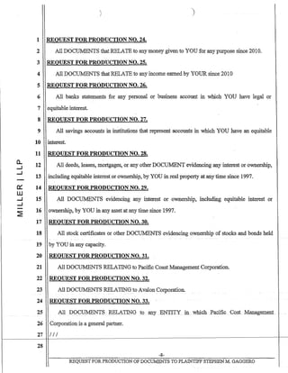 0:::
W
..J
..J
1 REQUEST F.OR PRODUCTION NO. 24.
2 All DOCUMENTS that RELATE to anymoney givento YOU for any purpose since 2010.
3 REQUEST FOR PRODUCTION NO. 25.
4 All DOCUMENTS that RELATE to any income earned by YOUR since 2010
5 REQUEST FOR PRODUCTION NO. 26.
6 All banks statements for any personal or business account in which YOU have legal or
7 equitable interest.
8 REQUEST FOR PRODUCTION NO. 27.
9 All savings accounts in institutions that represent accounts in which YOU have an equitable
10 interest.
11 REQUEST FOR PRODUCTION NO. 28.
12 All deeds, leases, mortgages, or any other DOCUMENT evidencing any interest or ownership,
13 including equitable interest or ownership, by YOU in real property at any time since 1997.
14 REQUEST FOR PRODUCTION NO. 29.
15 All DOCUMENTS evidencing any inter~st or ownership, including equitable interest or
16 ownership, by YOU in any asset at any time since 1997.
17 REQUEST FOR PRODUCTION NO. 30.
18 All stock certificates or other DOCUMENTS evidencing ownership of stocks and bonds held
19 by YOU in any capacity.
20 REQUEST FOR PRODUCTION NO. 31.
21 All DOCUMENTS RELATING to Pacific Coast Management Corporation.
22 REQUEST FOR PRODUCTION NO. 32.
23 All DOCUMENTS RELATING to Avalon Corporation.
24 REQUEST FOR PRODUCTION NO. 33.
25 All DOCUMENTSlillLATING tOatlY ENTITY ill. which Pacific Cost Management
26 Corporation is a general partner.
27 III
28
-8-
REQUEST FOR PRODUCTION OF DOCUMENTS TO PLAINTIFF STEPHENM. GAGGERO
 