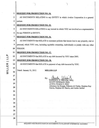 c..
..J
..J
--
i
1 REQUEST FOR PRODUCTION NO. 34.
2 All DOCUMENTS RELATING to any ENTITY in which Avalon Corporation is a general
3 partner.
4 REQUEST FOR PRODUCTION NO. 35.
5 All DOCUMENTS RELATING to any lawsuit in which YOU are involved as a representative
6 for any PERSON or ENTITY.
7 REQUEST FOR PRODUCTION NO. 36.
8 All DOCUMENTS that RELATE to insurance policies that insure loss to any property, real or
9 personal, which YOU own, including equitable ownership, individually or jointly with any other
10 PERSON.
11 REQUEST FOR PRODUCTION NO. 37.
12 All DOCUMENTS that RELATE to any debt incurred by YOU since 2005.
13 REQUEST FOR PRODUCTION NO. 38.
14 All DOCUMENTS that RELATE to payment ofany debtincurred by YOU.
15
Dated: January 31,2012
16
17
18
19
20
21
22
23
- .. - - ..
24
25
26
27
28
MILLERLLP
By: ~ WAL"~ t
RANDALL A. MILDrR'~Q.
. SCOTTNEWMAN,-ESQ;
AUSTA WAKI:LY, ESQ.
Attorneys for Knapp, Petersen & Clarke, Stephen Ray
Garcia,.Stephen M. Harris, and Andre Jardini
-9-
REQUEST FOR PRODUCTION OF DOCUMENTS TO PLAINTIFF S1EPHEN M. GAGGERO
 
