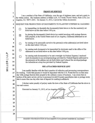 1
2
3
4
5
6
7
8
9
10
11
a.. 12...J
...J
13
0:: 14
W
...J ,15
...J
~
16
17
18
19
20
21
22
23
24
25
26
27
28
-j
. PROOF OF SERVICE
I am a resident ofthe State of California, over the age of eighteen years, and not a party to
the within action. My business address is Miller LLP, 515 South Flower Street, Suite 2150, Los
Ange~es, CA 90071.,.2201. On January 31. 2012, I served the within documents:
REQUEST FOR PRODUCTION OF DOCUMENTS TO PLAINTIFF STEPHEN M. GAGGERO
o
n
D
o
by transmitting via facsimile the document(s) listed above to the faxnumber(s) set
forth below on this date before 5:00 p.m.
by placing the document(s) listed above in a sealed envelope with postage thereon
fully prepaid, in the United States mail at Los Angeles~ California addressed as set
forth below.
by causing to be personally served to the person(s) at the addressees) set forth below
on this date before 5:00 p.m.
by causing such document to be transmitted by electronic mail to the office ofthe
addressees as set forth below on this date before 5:00 p.m.
by causing such document(s) to be sent overnight via Federal Express; I enclosed
such document(s) in an envelope/package provided by Federal Express addressed to
the person(s) at the address (es) set forth below and I placed the envelope/package
for collection at a drop box provided by Federal Express.
SEE ATTACHED SERVICE LIST
I am readily familiar with the firm's practice ofcollection and processing correspondence
for mailing. Under that practice it would be deposited with the U.S. Postal Service on that same
day with postage thereon fully prepaid in the ordinary course ofbusiness. I am aware that on
motion ofthe party served, service is'presumed invalid ifpostal cancellation date or postage meter
date is more than one day after date ofdeposit for ma.ili:hgin affidavit:
I declare under penalty ofperjury under the laws ofthe State of Californiathat the above is
true and correct.
-10-
REQUEST FORPRODUCTION OF DOCUMENTS TO PLAINTIFF STEPHEN M. GAGGERO
 