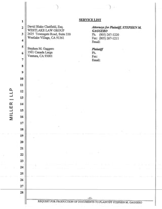 1
2
3
4
5
6
7
8
9
10
11
a.. 12....J
....J
13
a:: 14
W
....J 15
....J
~
16
17
18
19
20
21
22
23
24
25
26
27
28
David Blake Chatfield, Esq.
WESTLAKE LAW GROUP
2625 Townsgate Road, Suite 330
Westlake Village, CA 91361
Stephen M. Gaggero
3501 Canada Larga
Ventura, CA 93001
SERVICE LIST
Attorneysfor Plaintiff, STEPHENM.
GAGGERO
Ph. (805) 267-1220
Fax: (805) 267-1211
Email:
Plaintiff
Ph.
Fax:
Email:
-11-
REQUEST FOR PRODUCTION OF DOCUMENTS TO PLAINTIFF STEPHEN M. GAGGERO
 