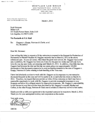 IVIt:l1 V I I C. I 1 •..,,",1-' VllVVI"IY' ........... _.,,. - ....... -.~
DAVID EH.AKJ;; CHATF'II':I.D
I'!:MAI1..: DAVlbBL,.AKEC@HOTMAfL,COM
Scott Newman
MillerLLP
'WESTLAKE LAW GROUP
2625 TOWNSGATE ROAD' SUITE 3S0
WESTLAKE VILLAGe;, CALIFORNIA 9136'1
(80S) 267-12.20
PAX (805) .267-121 1
'March 1,2012
515 South Flower Street, Suite 2150
Los Angeles, CA 90071~2201
Via Facsimile & U.S. Mail
Re: Gaggero v. Knapp, Petersen & Clarke, et al.
No. BC286925
Dear Mr. Nevvman:
lam writing this letter to request a 30 day extension to respond to the Request for Production of
Documents to Plaintiff Stephen M. Gaggero currently due on March 6, 2012 in the above
referenced case. As you are aware, when these Requests were served, Mr. Gaggero was in trial
and, in addition, Mr. Gaggero has been out ofstate for the past two weeks and will only be in
tOWTI for one day next week, not returning until March 23.• 2012. In addition., what little time.Mr.
Gaggero had between the trial and his trip was spent going over approximately 1OO~OOO
documents to find documents responsive to your production demands in the case ofGaggero v.
Knapp, Petersen & Clarke relating to their bandling ofthe Yura case.
I have had absolutely no time to work with Mr. Gaggero on his responses to your extensive
document Requests in thls case and will be unable to do so until afler his return. on March 23,
2012. Therefore, werequest that youprovide us with a 30 -day extension so that! may have a
reasonable opportunity to work with Mr. Gaggero to provide meaningful responses to your
Requests and allow for a diligent search for responsive documents. Mr. Gaggero's unavailability
is well known to your firm as it has been disclosed by Mr. Gaggero's counsel~ Blecher and
Collins, in the other Knapp, Petersen & Clark case in relation to discovery served in that matter.
Kindly provide us "vith your agreement to the requested extension by tomorrow, March 2, 2012.
Thank you for your anticipated courtesy and cooperation in this matter.
DBCIk't
 
