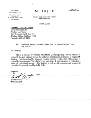 LOS ANGELES
MILLER I LLPCITY NATIONAL PLAZA
515 South Flower Street
Suite 2150
Los Angeles, CA 90071-2201
213.493.6400
TEL: 800.720.2126 I FAX: 888.749.5812
www.rnillerllp.com
VIA MAIL AND FASCIMILE
David Blake Chatfield
Westlake Law Group
2625 Townsgate Road, Suite 330
Westlake·Village, California 91361
Facsimile: (805) 267-1220
¥arch 2, 2012
Reply To:
scott@mlllerllp.com
RE: Gaggero v. Knapp, Petersen & Clarke, et aI, Los Angeles Superior Court
(BC286925)
Mr. Chatfield,
This is in response to your l~tter dated March 1, 2012.requesting a 30 day extension to
respond to the post-judgment request for production of documents propounded to Stephen M.
Gaggero. Notwithstanding:Mr. Gaggero's vacation schedule, you have had sufficient time to
respond to the documents. We wi1i, however, grant you a 2 week extension to respond as a
matter of professionril courtesy. The deadline to both provide responses and produce all
responsive documents is now March 20, 2012. .
ScottNewman
:MILLER ILLP
 