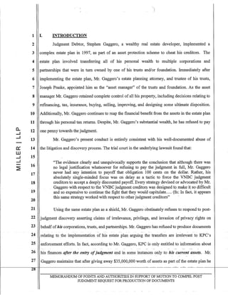 0..
....J
....J
a::::
w
....J
....J
1 I. INTRODUCTION
2 Judgment Debtor, Stephen Gaggero, a wealthy real estate developer, implemented a
3 complex estate plan in 1997, as part of an asset protection scheme to cheat his creditors. The
4 estate plan involved transferring all of his personal wealth to multiple corporations and
5 partnerships that were in turn owned by one of his trusts and/or foundation. Immediately after
6 implementing the estate plan, Mr. Gaggero's estate planning attorney, and trustee of his trusts,
7 Joseph Praske, appointed him as the "asset manager" of the trusts and foundation. As the asset
8 manager Mr. Gaggero retained complete control of all his property, including decisions relating to
9 refinancing, tax, insurance, buying, selling, improving, and designing some ultimate disposition.
10 Additionally, Mr. Gaggero continues to reap the fmancial benefit from the assets in the estate plan
11 through his personal tax returns. Despite, Mr. Gaggero's substantial wealth, he has refused to pay
12
13
14
15
16
17
18
19
20
one penny towards the judgment.
Mr. Gaggero's present conduct is entirely consistent with his well-documented abuse of
the litigation and discovery process. The trial court in the underlying lawsuit found that:
"The evidence clearly and unequivocally supports the conclusion that although there was
no legal justification whatsoever for refusing to pay the judgment in full, Mr. Gaggero
never had any intention to payoff that obligation 100 cents on the dollar. Rather, his
absolutely single-minded focus was on delay as a tactic to force the VNBC judgment
creditors to accept a deeply discounted payoff. Every strategy devised or advocated by Mr.
Gaggero with respect to the VNBC judgrnentcreejitors w~s designed tQ make ilso difficult
and so expensive to continue the fight that they would capitulate.... (fn: In fact, it appears
this same strategy worked with respect to other judgment creditors" '
21 Using the same estate plan as a shield, Mr. Gaggero obstinately refuses to respond to post-
22 judgment discovery asserting claims of irrelevance, privilege, and invasion of privacy rights on
23 behalfofhis corporations, trusts, and partnerships. Mr. Gaggefo has refusedto produce documents
--
24 relating to the implementation of his estate plan arguing the transfers are irrelevant to KPC's
25 enforcement efforts. In fact, according to Mr. Gaggero, KPC is only entitled to information about
26 his finances after the entry ofjudgment and in some instances only-to his current assets.Mr.
27 Gaggero maintains that after giving away $35,000,000 worth of assets as part ofthe estate plan he
28
MEMORANDUM OF POINTS AND AUTHORITIES IN SUPPORT OF MOTION TO COMPEL POST
JUDGMENT REQUEST FOR PRODUCTION OF DOCUMENTS
 
