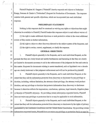 ......._..._- ..- -- . __ ._...._, .'..... _..... -.- -- ...- .._..........._. _.. -_...._.... _-/')- .... - .-... - .. _........-: "-'-_.. _-'- _..
1 PlaintiffStephenM. Gaggero (''Plaintiff') hereby responds and objects to Defendant
2 Knapp, Petersen & Clarke's (''Defendant'') Request for Production ofDocUlP.ents. The response
3 contains both general and specific objections, which are incorporated .into each individual
4 response.
5 PRELThfiNARYSTATEMENT
6 Nothing in this response shall be construed as waiving any rights or objections that might
7 otherwise be available to Plaintiff, Plaintiffmakes this response subject to and without waiver of:
8 (1) the right to make additional objections or seek protective orders in the event additional
9 review offiles results in further information;
10 (2) the right to object to other discovery directed to the subject matter ofthe Requests; and
11 (3) the right to revlse, correct, supplement, or clarify the response.
12 GENERAL OBJECTIONS
13 1. Plaintiffobjects generally to the Requests, and to each individual Request, on the
14 grounds that they are. overly broad and unduly burdensome and harassing in that they are clearly
15 not li:r.i:rited to docUment~ necessary to aid in the enforcement ofthe judgment for fees and costs in
16 this matter. Requests for documents relating to assets transferred, sold or liquidated over a decade
17 ago are clearly irrelevant to this judgment enforcement and will not be produced byplaintiff.
18 2. Plaintiffobjects generally to the Requests, and to each individual Request, to the
19 extent that they call for information protected from discovery or disclosure by anyprivilege or
"-:' --.---:~--.: .,-.:-~~ -.-~'~ :--: --.~'.'--.-.",::.--._-._-:.- "._." :~"- .... "___7 ....."._" _. ~ ", __ :"_.: ~~_~_~ .... "'~.._ ~ _':_.'.'_-. .' ._. .. _.....: ..._.._~ . . . . . _. _ ....
20 doctrine, including, without limitation, the attorney-client privilege, the attorney work product
21 doctrine, and anyprivilege or doctrine that protects infoITnation from discovery or disClosure
22 because it otherwise reflects the impressions, conclusions, opinions, legal research, litigation plans
23 or theories ofPlaintiffs attorneys. By providing certain information requested herein, Plaintiff
24 does notwaiveanypriyilege or protection that is or maybe applicable to such information.
25 3. Plaintiffobjects gel?-erally to the Requests, and to each individualRequest; to the
-26 - -extentoiliattb.gycallforIDiorrnatien-proteotedfrom·discov€ry:oLdi.sclosurebytheIights QfIJriyl3.c.y
_.._-.. --- - ·--~T -.·gUaraD:teeaoy.tJie-catirormaConstitutibn-®a::tD.e-oniteI't-States.-C<Y.llstitu.!iQE-:Eyprgyiqing-cert-a:jn,-- ._..._--
f.-=====d8= -,w-€J~atiBE-:re'i:aestru:1J:l~i:R,Rl.a~.Qes--not...w.aiV:e....arL~I2.tivilege_oL12.I.ote.c_tio.n...th.atjs or may be
1
 