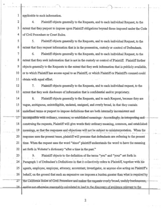 /--, ... -_._.-- ... _.. - _ ... _...... -_ ..._.-._._.. -.-._. ).... __.. __...... -
1 applicable to such information.
2 4. Plaintiffobjects generally to the Requests, and to each individual Request, to the
3 extent tha{theypmport to impose upon Plaintiffobligations beyond those imposed under the Code
4 of Civil Procedure or Court Rules.
5 5. Plaintiffobjects generally to the Requests, and to each individual Request, to the
6 extent that they request information that is in the possession, custody or control of:Defendants.
7 6. Plaintiffobjects generally to the Requests, and to each individual Reqll:est, to the
8 extent that they seek information that is not in the custody or control ofPlaintiff. Plaintifffurther
9 objects generally to the Requests to the extent that they seek information that is publicly available,
10 or to which Plaintiffhas aCcess equal to as Plaintiff, or which PlaintiffOr Plaintiffs counsel could
.11 obtain with equal effort.
12 7. Plaintiffobjects generally to the Requests, and to each individual request, to the
13 extent that they seek disclosure ofinformation that is confidential and/or proprietary.
14 8. Plaintiff objects generally to the Requests, and to each Request, because they are
15 vague, ambiguous, unintelligible, undated, unsigned, and overly broad, in that they contain
16 undefined terms or pmport to impose definitions that are both internally inconsistent and
----------n- ·-mcompatltrle witlrb1'ditrary,-common;-·orestablished-meanings:--Aecordingly,·iti.-mterpreting-and- .-----._.-
18 construing the requests, Plaintiffwill give words their ordinary meaning, common, and established
19 :ine~g~, s?_that._tJ:1e.r~SIJonses and objections will not be subject to misinterpretation. When the
__ .. "..... :. _':_'::::" __ :.:~ .. _M. __ .~. __.::_ ...._ ••" __ ' __ '_::-.__.::-'..::_..__ .. " ..,': .... _. :__ ~.•.. _ ~_.-: ... . _...... .
20 response uses the present tense, plaintiffwill presume that defendants are referring to the present
21 time. When the request uses the word "since" plaintiffunderstands the word to have the meaning
22 set forth in Webster's dictionary "after a time in the past.;'
23 9. Plaintiffobjects to the definition ofthe terms "you" and "your" set forth in
24 _Paragraph 1 ofDefendant'spe:fi.nitions in that it collectiyely n~fers to Plaintiff, together with his
25 a.gents, eri::llJloyee~-ern:ployet, attorney, accountant, investigator, or anyone else acting onPla:ifitiff's
- 26 -behalf, on the groundthatsuG-hanj~~xpansiy.e_use impose.s-aburden,gJ::efl.t~r thEtI:l.wll,atisr~9....uJ:tfig,"by
---.--.-.- .---·-2T~ llie-:-Ca1If6rmaRUleso:f-CI.VlI.-PrQce1im~rIDrdlJI.a:k~rtr~-r~:q-g:~~t~-oy~rly-broad'1IDd~y-1Jm:.de~oIl1~-·------ .--
!--======4cl9t=Cl..B.!-!U0J~l1Q.t..other:Wise-reasonably-calcnla1e.di.o~e.ad to me discovery ofevidence relevant to the
2
 