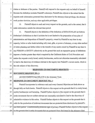 .' .- . - ..- ..- ..- .... -_...... -. . .... ... _... _/~.-... _.. _..
J
1 claims or defenses ofthe parties. Plaintiffwill respond to the requests o:iJly on behalfofbimsel£
2 Because the definition includes Plaintiffs attorneys, Plaintiff also objects to the extent that the
. 3 requests seek information protected from disclosure by the attorney-client privilege; the attorney
4 work product doctrine, and any other applicable privileges.
5 10_ Plaintiffobjects to each and every request oli the grounds, and to the extent, that it
6 seeks information outside the relevant time period.
7 11. Plaintiff objects to the definition ofthe definition ofESTATB PLAN set forth in
8 Defendant's Definitions in that it includes but is not limited to the preparation of any plan of
9 administration and disposition ofPlaintiffsproperty, owned by Plaintiffat any time in any
10 capacity, before or after·death including will, trust, gifts, or·power ofatton;iey, ot any other method
11 ofestate planning and further refers to the transfer ofany assets owned by Phrintiff.at any time to
12 any PERSON or ENTITY·collectively on the ground that such an eXpansive group of definitions
13 imposes a burden greater than what is required by the California Ru1es of Civil Procedure ahd
14 makes the requests overly broad, unduly burdensome, and/or not otherwIse reasonably calculated
15 to lead to the disc·overy ofevidence relevant to the inquiry into Plaintiffs Current assets, which is
16 the sole subject ofthis discovery_
-~. -----..·---17-· ..------. _ u _ _ • _ _ _ • • _ • - • • • - • • • - -:-RESP{)NSE8-T(j-D(jeUMENT.RE0l:ffiS!{,·S·_-·-.-------.- --.---------. -.---___._.
18 DOCUMENT REQUEST NO.1:
19 All DOCillv1ENTS that RELATE to the Aremano Trust.
-": -:-- "- --.:~-:- -"."."- .. _. - .
20 RESPONSE TO DOCUMENTREQUEST NO.1:
21 Plaintiffincorporates by reference each and every General Objection set forth above as
22 though fully set forth herein. Plairitiff objects to this request on the grounds that it is overly broad,
23 undulyburdensome and harassing. Plaintifffurther objects to this request on the grounds that it .
24 seeks.documents that are neither relevant !lor reasonably calculated to lead to the discovery of
25 adillissible eVidencem this action: Plaintifffuttherobjectsto this request orii:he grounds that it
-26 -calls-for thepI0duc-tionofirrele-yantdo_G:um~ntscthatare__pI.Qtect{';)9-ir9111~Q.lo§ill~1JYj>1~l1.tjJf)
- .- -.-:-- -~27 -:-anQt:lJlXd.parneS'"~Constiru:t1onaTI:y.PIQte.:-ct~dTightQrFriya;cy.-P-l-aiP.1i;f:f-:furtb:er:-objeet-s-t~d:bi?rectuest- .._n~••• _ _ •
l---======'~ _0fl-th~~at-i.t.seeks-documentsJhai.are 12IOte.cte.d1to.m..disclosure by: the attorney-client
3
 