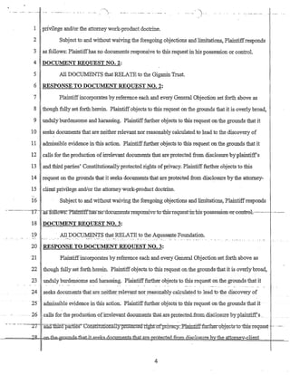 /--- . ---- - ... - ----- -- - - --- -
1 priVilege and/or the attorney work-product doctrine.
2 Subject to and without waiving the foregoing objections and limitations, Plaintiffresponds
3 as follows: Plaintiffhas no documents responsive to this request in his possession or control.
4 DOCUMENT REQUEST NO.2:
5 All DOCUMENTS that RELATE to the Giganin Trust.
6 RESPONSE TO DOCUMENT REQUEST NO.2:
7 Plaintiffincorporates by reference each and every General Objection set forth above as
8 though fully set forth herein. Plaintiff objects to this request on the grounds that it is overly broad,
9 undulyburdensome and harassing. Plaintifffurther objects to this request on the grounds that it
10 seeks documents that are neither relevant nor reasonably calculated to lead to the discovery of
11 admissible evidence in tbis action. Plaintifffurther objects to thi$ request on the grounds that it
12 calls for the production ofirrelevant documents that are protected fromdisc1osure by plaintiff's
13 and.third parties' Constitutionally protected rights ofprivacy. Plaintiff further objects to this
14 request on the grounds that it seeks documents that are protected from disclosure by the attotney-
15 clientprivilege and/or the attorney work-product doctrine.
-,
16 Subject to and without waiving the foregoing objections and limitations, Plaintiffresponds
-- -'-------1/--- -ag-folloWs:-Ptamttffliaffno-dbcuments-resp'OTIsive-to-tbis-reqnest-irr-bis-possession-or--col1tml~----.------ -.--.----
18 DOCUMENT REQUEST NO.3:
19 All_~.O~~~S tha~;RELATE to theAquasante Foundation.
..• .0_. .•. ",":", _". : .~" ~
20 RESPONSE TO DOCUMENTREQUEST NO.3:
21 Plaintiffincorporates by reference each and every General Objection set forth above as
22 though :fully set forth herein_ Plaintiffobjects to this request on the grounds that it is overly broad,
23 unduly burdensome and harassing. Plaintifffurther objects to this request on the grounds that it
24 seeks.documents that are neitherreleV'ant norreasonably calculated to lead to the discovery of
25achriissible evidence irithls action. Plaintifffurther objects to tJ:lls request on the grounds that it -
26 - -Galls for the productionc-ofirrelevantdocUID.€nts tb.at~are.pIOtected~fr.OrrHlis.Closur~by pla.:irl.ti:Ef's _'.
- --.- -----£7ana:tl:lifdp~es"'-~Cofi$fimtlonaJlyprntecteah~t-=a:tpriya:cy::Pl~t:iff fuJ:th~rQbj-~pts:-to-:-tbi-s:-request- --" --.
4
 