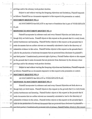 iI
1 privilege and/or the attomeywork-product doctrine.
2 Subject to and without waiving the foregoing objections and limitations, Plaintiffresponds
3 as follows: Plailltiffhas no documents responsive to this request in his possession or control.
4 DOCUMENT REQUEST NO.4:
5 All DOCUMENTS that RELATE to any trust or foundation that is part ofYODRESTATE
6 PLAN.
7 RESPONSE TO DOCUl.ffiNT REQUEST NO.4:
8 Plaintiffincorporates by reference each and every General Objection set forth above as
9 though fully set forth herein. Plaintiffobjects to this request on the grounds that it is overly broad,
10 undulyburdensome and harassing. 'Plaintifffurther objects to this request on the grounds that it
. 11 seeks documents that are neither relevant nor reasonably calculatedto lead to the discovery of .
12 admissible evidence in this action. Plaintifffurther objects to this request on the grounds that it
13 calls for the production ofirrelevant documents that are protected from .disclosure by plaintiff's
14 and third parties' Constitutionally protected right ofprivacy. Plaintifffurther objects to this request
15 on the grounds that it seeks documents that are protected from disclosure by the attorney-client
16 privilege and/or the attorney work-product doctrine.
--- ---------.-t?- -.------------Subjecttcnl11_d-withoutwai-vrngthe-forego:ing-objecticns-and Jimitations;--Plaintiff-respl:mds-------- .
18 as follows: Plaintiffhas no documents responsive to this request in his possession or control.
19 DOClJMENT REQUEST NO.5:
20
21
22
23
24
25
... -26
....: -.-- .. - -- - ... :_.., "7'~:-:'.:'~.':. '.~ -." .__ ..
All DOCUMENTS that RELATE to YOUR ESTATE PLAN.
RESPONSE TO DOCUMENT REQUEST NO.5:
Plaintiffincorporates by reference each and every General Objection set forth above as
though fully set forth herein. Plaintiffobjects to this request on the grounds that it is overlybroad,
.un9-uly burdensome and harassirlg. Plaintiff:furtIJ.er objects to this request on the grounds that it
seeks documents that are neither-relevant riorreasonablycalculatedtb leadto the discovery of
,admissible evidence m-tbisaGtiQn._PlaintifIfurthercobje.ctsjQ,tbiSIe'lu.~st()lJ.J:l:le_gr,plIDq§1hatjt...
------. ---:-- -L,7-: ~cans~-ror~t11e-pr.o_ductt<TIL!J.firre-lwant-dQ:c.1IDl~utsib:~t-We'1'rotect~d-fr9~-:disclcSUTe-by-pl~~s----..- - ------
~=====-,?~8!=l=-&l,a..ill-{-ld;bir:d-;t:!arties' Constitutionally:J2I.o:te_cj:~d.Jight o£privacy. Plaintifffurther obiects to this re uest
5
I
 