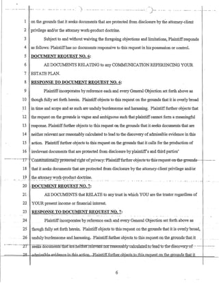 } ..._.... __ ._.._ ..... --...__ .-. __._- .. __ ._--_... /).__. --_._.
1 on the grounds that it seeks documents that are protected from disclosure by the attorney-client
2 privilege and!or the attorney work-product doctrine.
3 Subject to and without waivrng the foregoing objections and limitations, Plaintiffresponds
4 as follows: Plaintiffhas no documents responsive to this requestin his possession or control.
5 DOCUMENT REQUEST NO.6:
6 All DOCillv1ENTS RELATING to any COM1v.[uNICATION REFERENCING YOUR
7 ESTATE PLAN.
8 RESPONSE TO DOCUMENT REQDEST NO.6:
9 Plaintiffincorporates by reference each and every General Objection set forth above as
10 though fully set forth herein. Plaintiff objects to this request on the grounds that it is overly broad
11 in time and scope and as such are·undulyburdensome and harassing. Plaintifffurther objects that
12 the req1l:-est on the grounds is vague and ambiguous such that plaintiffcannot fOrin a meaningful
13 response. Plaintifffurther objects to this request on the grounds that it seeks documents that are
14 neither relevant nor reasonably calculated to lead to the discovery ofadmissible evidence in this
15 action. Plaintifffurther objects to this request On the grounds that it calls for the prodUction of
16 irrelevant documents that are protected from disclosure byplaintiff's and third parties'
--··-·----·---rr-·--C6;iistltutionallyprotected-rlght-ofprivacy.-Plaintifffurther-obj-ects·-to--tbis--request-·on-the--grounds---·-·-·----·--
18 that it seeks documents that areprotected from disclosure by the attorney-client privilege and!or
19 the attorney work-product doctrine.
.....:. ::'..~. ,-:- -::_,"'.:'...._--- ~-.--...-~:-. '_."-'" :":'.- .'.' . . . .
20 DOCUMENT REQUEST NO.7:
21· All DOCillv1ENTS that RELATE to any trust in which YOU are the trustor regardless of
22 YOUR present income or financial illterest.
23 RESPONSE TO DOCUMENT REQUEST NO.7:
24 Plaintiffincorporatesby reference each and every General Objection set forth above as
25 tliough fully set forth herein. Plamtlff0bjecls fotliis request on the grounds that it is overly broad,
..26 unduly burdensome.andharassing,~PlaintifffurtheLQbjec.tstQ_tbis;re_q.u.estQn the gr~:n.U1.dsJ:b.at it.
- -._.-.---. ---2T ·-seaG3--documerits11iatare.Iiettlier.r.eIevantn<5Ire.-a-s-o"1fa:b-lTG~ai-c-giate-d:tQ-:-le.-a.d.i~:r-:th.e-9isc.overy~()f··-· -~--- ----.-.:--
~===='1:6:.i)1]0000t:=aElmj-ss-jb1.~~Jl.~m-tbis-actiQn~ P.lam:tifffuItheLobj_e_cisJ:.o-1his...r.e_qJl_e.sj: on the grounds that it
6
 