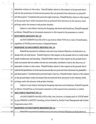 j ....................._......_...... '). _....
1 admissible evidence in this action. Plaintifffurther objects to this request onthe grounds that it
2 calls for the production ofirrelevant documents that are protected from disclosure byplaintiff's
3 and third parties' Constitutionallyprotected right ofprivacy. Plaintifffurther objects to this request
4 on the grounds that it seeks documents that are protected from disclosure by the attomey-client
5 .privilege and/or the attorney work-product doctrine.
6 Subject to and without waiving the foregoing objections and limitations, Plaintiffresponds
7 as follows: Plaintiffhas no documents responsive to this request in his possession or control.
8 DOCUMENT REQUEST NO. 10:
9 All DOCUMENTS that RELATE to any trust in which YOU are in class ofbeneficiaries,
10 regardless ofYOUR present income ot financial interest.
11 RESPONSE TO DOCUMENT REQUEST NO.. 10:
12 Plaintiffincorporates by reference each and every General Objection set forth above as
13 though fully set forth herein. Plaintiff objects to this request on the groUnds that it is overly broad,
14 unduly burdensome and harassing. Plaintifffurther objects to tbis request on the grounds that it
15 seeks documents that are neither relevantnor reasonably calculated to lead to the· discovery of
16 admissible evidence in this action. Plaintifffurther objects to this request on the grounds that it
.-.-.-.....-.- ····-·17----ca.1t§f6r-tne-production·of:irretevant-dacuments-that-are-protected-from-disclelstITe-by-plainti:ff.s-····_---.-.-.
18 and third parties' Constitutionallyprotected right ofprivacy. Plaintifffurther objects to this request
19 on t11~.W?~ds t~~t _its.ee~__~ocuments that are protected fro:rn disclosure by the attorney-client
• • • • • • ~ __. : . _ •• _ •••• _ _ _ .0 • • • ~ • • • • : _.__ .~ :'::'~'• • _~~_~'" • • • • _. "." • • •.'.: • • • _. _ . , , _ • • • _
20 privilege and/or the attorney work-product doctrine.
21 -Subject to and without waiving the foregoing objections and limitations, Plaintiffresponds
22 as follows: Plaintiffhas no documents responsive to this request in his possession or control.
23 DOCUMENT REQUEST NO. 11:
24 All DOCUMENTS that RELATE to bills, f~es; irlvoices, or charges paid on YOURbehalf
25 hy any PERSON-orENTITY ili.bluding, but notl.itnited to, PacmcCoastManagementand A'Valon
_.. 26 (Jmporation smce 2001.
...--....-.---."--2"'7- -o-UcrD10>1.'SE·-To-n·O-C'i"-'m~T.cp-n'E'-O'F'FE'-Qq:>.N()-11~--------------------.--.-.---------.-.- ..------- ----... •., ~~-"J;.}-~.l-~" _~ . ", -. • .Ul.UEil.~~..~. _UJ,!J.O:_~~_ .... ,- . . ~. . . . . . _ .
----,========<7Jb RlaiJJti.;f;Ej;gco:kpO-Iates.b_r..r.eferenc.e each..and eye Gen.e.raLOb.ection set forth above as
8
 