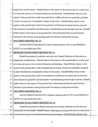 i 
/
...-._..... J)..... ...:'. _1
1 though fully set forth herein. Plaintiffobjects to this request on the grounds that it is overly broad
2 as to time and scope as to be unduly burdensome and harassing. Plaintifffurther objects to this
3 request on the grounds that it seeks documents that are neither relevant nor reasonably calculated
4 to lead to the discovery of admissible evidence in this action. Plaintifffurther objects to this
5 request on the grounds that it calls for the production ofirrelevant documents that are protected
6 from disclosure by plaintilfs and third parties' Constitutionallyprotected right ofprivacy. Plaintiff
7 further objects to this request on the grounds that it seeks documents that are protected from
8 disclosure by the attorney-client privilege and/or the attorney work-product doctr:iile.
,.
9 DOCUMENT REQUEST NO. 12:
10 All DOCUMENTS ·that RELATE to travel expenses paid byYOU or anY-PERSON or
11 ENTITY on your behalfsince· 2001.
12 RESPONSE TO DOCUMENT REQUEST NO. 12:
13 Plaintiffincorporates by reference each and every General Objection set forth above as
14 though fully set forth herein. Plaintiffobjects to this request on the grounds that it is overly broad
15 as to time and scope as to be undulyburdensome and harassing. Plaintifffurther objects to this
16 request on the grounds that it seeks documents that are neither relevant nor reasonably calculated
.-_.--........-'-'17' ··to le·a:d·tQ-tne-msc-overy-ofac1rn±s·sible-eviderrceintbis-actron:·-Plainti-ff-further··ebjects-te-this-····--- --.------"--.
18 request on the grounds that it cG-lls for the production ofirrelevant documents that are protected
19 fro~ cl?-sc~?.sut~_bYI'.~~~ffs ~~ ~~~~~S'C?l1S~!U~?~~ll)T}')rot~c~edright ofprivacy. Plaitltir:, ..c.
20 further objects to this request on the grounds that it seeks documents' that are protected from
21 disclosure bythe attorney-client privilege and/or the attotneywork-product doctrine.
22 DOCUMENT REQUEST NO. 13:
23 All DOCUMENTS that RELATE to litigation expenses paid by YOU or any PERSON or
24 ENTITY onyour behalfsince 2001.
25 RESPONSE TO DOCUMENT REQtJESTNO. 13:
- 26 -Plaintiffineorporates byreferenG€_eacaaIldeyery Gene:tal Qb.jecJiQ:r:l.-setJ9rthaboye .~p....
-_..-- --- ... '-'27'-- ~ougfi:I'illlyserfQfE1f"nerein.--Plainttf:fo:bj~Gtrt:Q"1biST~-qg;~t-Ql.:rtJ:r~·grounds1:1J.at-it·i-s~-over}y-bre>ad-:-. -:-"....-- .-
~====~").~Q-=H::a~Y,nd3.k.Q -e-as to-b.e-undubw.urdens.ome..andltar.a.ssin ...J:laintifffurther ob·ects to this
9
 