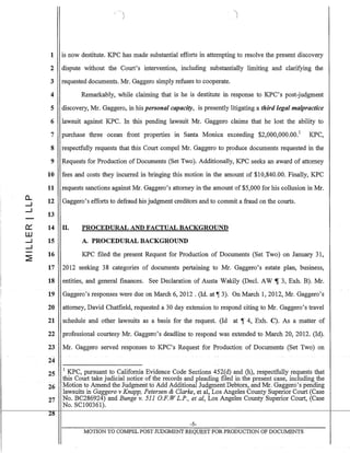 a..
.....J
.....J
0:::
W
.....J
.....J
'/
1 is now destitute. KPC has made substantial efforts in attempting to resolve the present discovery
2 dispute without the Court's intervention, including substantially limiting and clarifying the
3 requested documents. Mr. Gaggero simply refuses to cooperate.
4 Remarkably, while claiming that is he is destitute in response to KPC's post-judgment
5 discovery, Mr. Gaggero, in his personal capacity, is presently litigating a third legal malpractice
6 lawsuit against KPC. In this pending lawsuit Mr. Gaggero claims that he lost the ability to
7 purchase three ocean front properties in Santa Monica exceeding $2,000,000.00.1
KPC,
8 respectfully requests that this Court compel Mr. Gaggero to produce documents requested in the
9 Requests for Production of Documents (Set Two). Additionally, KPC seeks an award of attorney
10 fees and costs they incurred in bringing this motion in the amount of $10,840.00. Finally, KPC
11 requests sanctions against Mr. Gaggero's attorney in the amount of $5,000 for his collusion in Mr.
12 Gaggero's efforts to defraud his judgment creditors and to commit a fraud on the courts.
13
14 n.
15
16
PROCEDURAL AND FACTUAL BACKGROUND
A. PROCEDURAL BACKGROUND
KPC filed the present Request for Production of Documents (Set Two) on January 31,
17 2012 seeking 38 categories of documents pertaining to Mr. Gaggero's estate plan, business,
18 entities, and general fmances. See Declaration of Austa Wakily (Decl. AW ~ 3, Exh. B). Mr.
19 Gaggero's responses were due on March 6,2012 . (ld. at ~ 3). On March 1,2012, Mr. Gaggero's
20 attorney, David Chatfield, requested a 30 day extension to respond citing to Mr. Gaggero's travel
21 schedule and other lawsuits as a basis for the request. (Id at ~ 4, Exh. C). As a matter of
22 professional courtesy Mr. Gaggero's deadline to respond was extended to March 20, 2012. (ld).
23 Mr. Gaggero served responses to KPC's Request for Production of Documents (Set Two) on
~-
24
25 1 KPC, pursuant to California Evidence Code Sections 452(d) and (h), respectfully requests that
this Court take judicial notice of the records and pleading filed in the present case, including the
26 Motion to Amend the Judgment to Add AdditioilalJudgrri~mt Debtors, and Mr. Gaggero's pending
lawsuits in Gaggero v Knapp, Petersen & Clarke, et aI, Los Angeles County Superior Court (Case
27 ND. BC286924) and Bunge v. 511 OF. W L.P., et aI, Los Angeles County Superior Court, (Case
No. SC100361).
28
-5-
MOTION TO COMPEL POST TIJDGMENT REQUEST FOR PRODUCTION OF DOCUMENTS
 