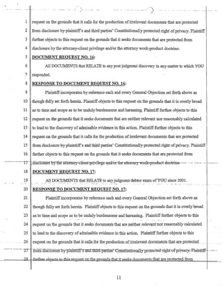,~
~.. _.... _.. --j
. _.................. ~ l- ... '" ... . . . " - .... - ....-_..
. (/
I request on the grounds that it calls for the production of:irrelevant documents that are protected
2 from disclosure by plaintiffs and third parties' Constitutionallyprotected right ofprivacy. Plaintiff
3 further objects to this request on the grounds that it seeks documents that are protect~d from
4 disclosure bythe attorney-client privilege and!or the attorney work-product doctrine.
5 DOCUMENT REQUEST NO. 16:
6 All DOCUMENTS that RELATE to any post judgment discoveryin.anymatterto which YOU
7 responded.
8 RESPONSE TO DOCUMENT REQUESTNO. 16:
9 Plaintiffincorporates by reference each and every General Objection set forth above as
10 though fully set forth herein.·Plaintiffobjects to this request on the grounds that it is overly broad
11 as to time and scope as to be unduly..burdensome and harassing. Piaintifffurther.objects to this
12 request on the grounds that it seeks documents that are neither relevant nor reasonably calculated
13 to lead to the discovery of admissible evidence in this action. Plaintifffurther objects to this
14 request on the grounds that it calls for the production ofirrelevant documents that are protected
15 from disclosure by plaintiffs and third parties' Constitutionally protected right ofprivacy. Plaintiff
16 further objects to this request on the grounds that it seeks docuinents that are protected from
----·-·...··----...17·-- jdlsclosure··15y the-a'ttonrey:.-c1ient"privile-ge-·andlorib:e-·attomey-work-=-prod:uet-doetrine;--- ..........--_. .... ....--.......
18 DOCUMENT REQUEST NO. 17:
19 ..__ .. . ._A.1:~ DO~~N!~ i?:at RE~!?-!E.:~o:.aIl~J~dgment d~b~~r~xam.ofYOU since 200l..' ..... -.~ ::...........
20 RESPONSE TO DOCUMENT REQUEST NO..17:
21 Plaintiffincorporates by reference each and every General Objection set forth above as
22 though fully set forth herein. Plaintiffobjects to this request on the grounds that it is overly broad
23 as to time and scope as to be unduly burdensome and harassing. Plaintifffurther objects to this
24 request onthe grounds that it seeks documents that are neitherrelevant nor reasonably calculated
25 to lead to the discovery of admissible-evidence ill this action. Plain.tifffurtherobjects totbis
.26 requeston the grounds thatitca1ls.for.tb.eproduGtion.ofirrelevantdocum..ents.1h~ta:reprotec;t~cd
- ......... -.----- ·-Z'T -.from-msclosUie.oy"'plallfiiffs anCl.~t1llrCl. parn:es'":"e.bnstituti:an:lIlly:p::rQt~(,)te-d-right-of-Pri:~ae-y:-Pl-aiJ1~
--====:=k~-=It::fI.:Jrth.~I::.e1>j:€..G.:ts.=tQ...tbi.s...:r;e'luest.on....tb.e~o.undsJ:b.atit.se_ekB-dnc_um.e.n:ts that are rotected from
11
 