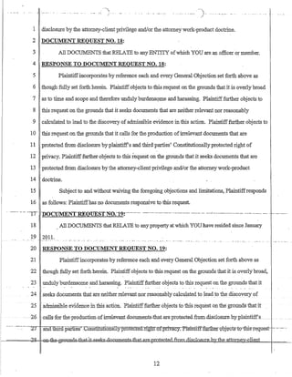 . __ . -- -"'- .. . __ . -', --} ... . ... _ .. _._----)- ._- .. -.,.- --.
1 disclosure by the attorney-client privilege and!or the attorney work-product doctrine.
2 DOCUMENT REQUEST NO. 18:
3 All DOCUMENTS that RELATE to any ENTITY ofwhich YOU are an officer or member.
4 RESPONSE TO DOCUMENT REQUEST NO. J8:
5 Plaintiffincorporates by reference each and every General Objection set forth above as
6 .though fully set forth herein. Plaintiffobjects to this request on the grounds that it is overly broad
7 as to time and scope and therefore undulyburdensQIile and harassing. Plaintifffurther objects to
8 this request on the grounds that it seeks dOCu:r:i1ents that are neither relevant nor reasonably
9 calculated to lead to the discovery of admissible evidence in this action. Plaintifffurther objects to
10 this reauest on the QIounds that it calls for the production of-irrelevant documents that are.J. _ _ .
11 protected from disclosure byplaintiff's and third parties' Constitutionally protected right of
12 privacy. Plaintifffurther objects to this request on the grounds that it seeks docu:r:i1ents that are
13 protected from disclosure by the attorney-clientprivilege and/or the attorney work-product
14 doctrine.
15 Subject to and without waiving the foregoing objections and limitations, Plaintiffresponds
16 as follows: Plaintiffhas no documents responsive to this request.
-.--- ---- ·--YT·-nO-CUMENTREOUESTNO.-19:--·---··-- --.----------..-- ...--------- '__'_'_H ____.__,.__u _ _ _ _ _ _ . _ . _ _ _ _ _ - - - " - - - " - - . - . - - - . - . - - - -
18 All DOCUMENTS that RELATE to any property at whichYOU have resided since January
19 2011.
20 RESPONSE TO DOCUMENT REQUEST NO. 19:
21 Plaintiffincorporates by reference each and every General Objection set forth above as
22 though fully set forth herein. Plaintiff objects to this request on the grounds that it is overly broad,
23 undulyburdensome and harassing_ Plaintifffurther objects to this request on the grounds that it
_24 seeks documents that are neither relevant nor reasonably calculated to leadJO the discovery of
25 admissible evidence in this action..Plaintifffurther objects to this request on the gtotinds that it
--- ..26 -0aB~~foFthe-preduGtion,ofirreleovantdoouments·ib.at.areprotected.£rom.disclo.sureob¥_plaintiffs
-.-.-..-:-.~.-----~Z7 andtliITa:pames-:'-:-CQnsfifutionaIly-pr.Qte.Gtei1rig1In>:fpriyac_y.~£ll-aintiif:fgrtl;rerobje-cts1::o-tbis-request- -:- - -:----
~====;bi1= -@R=tJao®=gf~a-8=fuat..fl~ks..-<loCJJments.Jha:La:re"pmtectecLfro:milisclo.su.re. b;¥ihe atto.mex-client
12
 