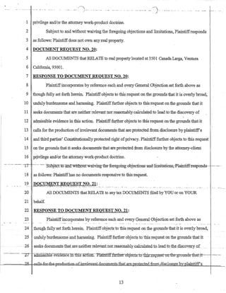 . - _._ .. -_. /) ... - - - .._. " ' - .. - ....._... - ._... _- -.- .__..- .._...) ... ----- _..... - _... _.. _..__.
. /
1 privilege and/or the attorney work-product doctrine.
2 Subject to and·without waiving the foregoing objections and limitations, Plaintiffresponds
3 as follows: Plaintiffdoes not own any real property.
4 DOCUMENT REQUEST NO. 20:
5 All DOCUMENTS that RELATE to real property located at 3501 Canada Larga, Ventura
6 California, 93001.
7 RESPONSE TO DOCUMENT REQUEST NO. 20:
8 Plaintiffincorporates by reference each and every General Objection set forth above as
9 though fully set forth herein. Plaintiffobjects to this request on the grounds that it is overly broad,
10 unduly burdensome and harassing'. Plaintifffurther objects to this request on the grounds that it
11 seeks doCUDients that are neither relevant nor reasonably calculated to lead to the discovery of
12 admissible evidence in this action. Plaintiff:futther objects to this request on the grounds that it
13 calls for the production ofirrelevant documents that are protected from. disclosure by plaintiff's
14· and third parties' Constitutionally protected right ofprivacy. Plaintifffurther objects to this request
15 on the grounds that it seeks documents that are protected from disclosure by the attomey-:c1ient
16 prjvilege andlor the attorney work-product doctrine.
_..--- --_.. '-17"-' -....-.-. --.. ··:Suoject·tcyand wit116iIt-waiviIrgilie-'fore-gomgnbj-e-cnons-and-limitatiorts,-Plaintiff-responds-·----.----..
18 as follows: Plaintiffhas no documents responsive to this request.
20 All DOCUMENTS that RELATE to any tax DOCUMENTs filed by YOU Or on YOUR
21 behalf.
22 RESPONSE TO DOCUMENT REQUEST NO. 21:
23 Plaintiffincorporates by reference each and every General Objection set forth above as
. .....- ... -, . _..... -- .. -_.. .. -- . • ••• •• - I"~ -', • • - .••
24 _thQugh fully set forth herein. Plaintiffobjects to this request on the grounds that it is overly broad,
25 undulyburdensome- arid harassing...Plaintifffurtherobjects to'iliis request on the grounds that it
26 -seeks, Q.ocuments lliatare neitherrelev..ant.nor_Ieasonablyccalculatedto~ lead.t~Lth~LdisQ.QYt2.ryQ.f _
--.-.--- '-IT radillissThle eViaencemws-action.·-Plainttfffurtli:erQ:bj-eJrts""tQ-:tb±n~-qg~s:f;o.D,-tb:e-gro1Jllds-tb.cttjt--·-:-- .------
~====h6ig~==Ga]J&f-0±=th€kpmd11G.ti.Q±l4J£in:-e.le..v:aJ1t..dO'CllDlents..fb.at..aJ::e ;rn;;01e.c1e_ditanLdis_closure byplaintiff's
13
 