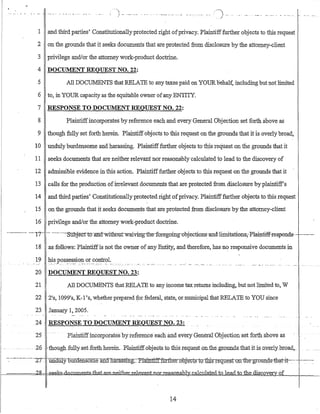 "
.......... '--- _.- ....- .-.... ' .. ---..-- ..) _..... _.. _... "'- - _...-.. - .. -.. - _.. .I
1 andthird parties' Constitutionallyprotected right ofprivacy. Plaintifffurther 0bjects to this request
2 on the grounds that it seeks documents that ate protected from disclosure by the attorney-client
3 privilege and/or the attorney work-product doctrine.
4 DOCUMENT REQUEST NO. 22:
5 All DOCUMENTS that RELATE to any taxes paid on YOURbehalf, including butnot limited
6 to, in YOUR capacity as the equitable owner ofany ENTITY.
7 RESPONSE TO DOCUMENT REQUEST NO. 22:
8 Plaintiffincorporates by reference each and every General Objection set forth above as
9 though fully set forth herein. Plaintiff objects to this request on the grounds that it is overly broad,
10 undulyburdensome arid harassing. Plaintifffurther objects to this request on the grounds that it
11 seeks documents that are neither relevant nor reasonably calculated to lead to the discovery of
12 admissible evidence in this action. Plaintifffurther objects to this request on the grounds that it
13 calls for the production ofirrelevant documents that are protected from disclosure by plaintiff's
14 and third parties' Constitutionally protected righ~ ofprivacy. Plaintifffurther objects to this request
15 on·the grounds that it seeks documents that are protected from disclosuteby the attorney-client
16 privilege and/or the attorney work-product doctrine.
-.-----.---- --17-·-- ---.-··---SuDjecno~ifilll-wifuoutwaivirrgtb:eToregoing-obj·ections-and··-lirtritati:ons,-Plaip:tiifTespends- .-..------
18 as follows: Plaintiffis not the owner of any Entity. and therefore, has n~ responsive documents in
19 .hJ.s_pos~~~~i0I?-..()r..9?~tr?I:.....
20 DOCUlVJ:ENT REQUEST NO. 23:
21 All DOCUMENTS that RELAtE to any income tax returns including, but not limited to, W
22 21
s, 10991
s, K-l 's, whether prepared for federal, state, or municipal that RELATE to YOU since
23 January 1, 2005.
24 RESPONSE TO DOCUMENT REQUEST NO. 23:
·25 Plairitiffincorporatesbyreference eacb and every GeneralObjection·set forth above as
.. --26 -thQugh fullyset.forthherein.-BlaintiffobjeGt.s-tG.this.IequestQn.the~gr.ounds_that iUs.o:verlybroad,...
-:: -------.-- '7,7 .UJldUlY0Uraensorneancniarassmg.._}>laintlftfcirtlTer::qbje-gts"1~rtb±Q1"eq®.st-Qn~e-grounds-:thctt-it-.--- - ~--:---~
f-======k!~ ik&dQJ,;;um.~~at..e"neij:hek-reley-antnOIJ:easonab] _alclliat~_d_to~e_a.dio the discove. of
14
 