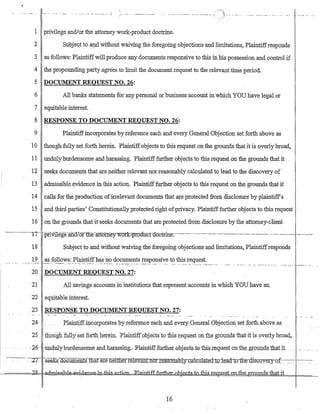 .0

,/'" ._- - .- -...--.-.---.-.---.-.---.---.-.--~.---) ... _---_ ........ _-_ ...._ .. __ ...... _-- ..
1 privilege and/or the attomeywork-product doctrine.
2 Subject to~d without waiving the forego:ing objections and limitations, Plaintiffresponds
3 as follows: Plaintiffwill produce any documents responsive to this :in his possession and control if
4 the propounding party agrees to limit the document request to the relevant time period.
5 DOCUMENT REQUEST NO. 26:
6 All banks statements for anypersonal or business account in which YOU have legal or
7 equitable interest.
8 RESPONSE TO DOCUMENT REQUEST NO. 26:
9 Plaintiffincorporates by reference each and every General Objection set forth above as
10 though fully set forth herein. Plaintiffobjects to this request on the grounds that it is overlybroad,
11 undulyburdensome and harassing. Plaintifffurther objects to this request on the grounds that it
·12 seeks documents that are neither relevant nor reasonably calculated to lead to the discovery of
13 admissible evidence :in this action. Plaintiff further objects to this request on the grounds that it
. 14 calls for the production ofirrelevant documents that are protected fr6m disclosure by plaintiffs
15 and third parties' Constitutionally protected right ofprivacy. Plaintiff further objects to this request·
16 on the grounds that it seeks documents that ate protected from disclosure by the attorney-client
--..- ······--··--TT- pfiVilege-andIOf1li{ntttomeywork..:ptoduct·do-ctrIne-:------------.----_.-.-_..---.----.---------.----. -..- ..---._--.._-.._-
18 Subject to and without waiving the foregoing objections and limitations, Plaintiffresponds
19 as follows: Plaintiffhas no documents responsive to this request.-"'-' ..__. ··::-.7-:·~· _'~~-. -.-.--•. -:-:: •._.. _~._:._- ... :.-_--.~_:-- .:":'::"'::'.'_'~'_":.'::- __.-:_:.~ ..._:: . ___"_ .~._. ":._~'-:-.'____ '_".-:' ..•__ •___ .• __
..--_ ......... -- -~~'..'.'.'-.' .. :- ~- ..--_':--:-_- .'--7'"~--._-
20 DOCUMENT REQUEST NO. 27:
21 All savings accounts in institutions that represent accounts in which YOU have an
22 equitable interest.
23 RESPONSE TO DOCUMENT REQUEST NO. 27:
24Plaintiffirlcorporates 1:>yreferenceeach and everyGeneral Objectionset forth above as
·25 though fully set f()rth herem. Plaintiffobjects to thisrequest 011 thegrolifids that it is oveilybroad;
-26· undulycgurd€llSOme and harassing:." Rlaintifffurtb.~r,ol>j~GtsjQthis,Iequest on the.g(Quud~Lthati1..
.----:--._.~~2T -.s®®KB ·documeIifS1liat ar.e neiUler.reJ:evantnor.I,easona:lJly:c~a:lcmate_d.-t~rl~miho:ih~Q:j:s:Q"Qy~r.Y-Qf~-~_:_:
~=====:'),6j'Q~-=H=aElmis·sihl€l=&vifI&II.Ge--i.tJ-tbj..s-a.c.~tifLfin:t:het...~s..ioJ:his.J:.e.g,ue.s:LoJLth.e=R;r..Ounds that it
16
 