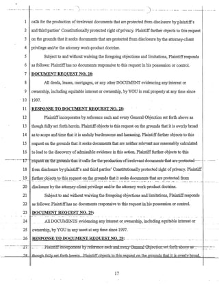 "'"- -, ._,--. __ ._- ..._---- ----- .__.._...._.-..__._-_._-"'-'"--
1 calls for the production ofirrelevant documents that are protected from disclosure byplaintiff's
2 and third parties' Constitutionallyprotected right ofprivacy. Plaintifffurther objects to this request
3 on the grounds that it seeks documents that are protected from disclosure by the attorney-client
4 privilege and/or the attorney work-product doctrine.
5 Subject to and without waiving the foregoing objections and furritations, Plaintiffresponds
6 as follows: Plaintiffhas no documents responsive to this request inhis possession or control.
7 DOCUMENT REQUEST NO. 28:
8 All deeds, leases, mortgages, ot any other DOCUMENT evidencing any interest or
9 ownership, including equitable interest or ownerShip, byYOU in real property at any time since
. 10 1997.
11 RESPONSE TO DOCUMENT REQUEST NO. 28:
12 Plaintiffincorporates by reference each and every General Objection set forth above as
13 though fully set forth herein. Plaintiff objects to this request on the grounds that it is overlybroad
14 as to scope and time that it is unduly burdensome and harassing. Plaintiff:further objects to this .
15 request on the grounds that it seeks documents that are neither relevant nor reasonably calculated
16 to lead to the discovery of acLrnissible evidence in this action. Plaintifffurther objects to this
------------'11"-- --re'qttes"t"on-tlie-grotiITd"s-tIrattt-c-alts-forthe-pruductioIT-ofmelevant-documents-that-are-pmteeted----- -. ----.-- .
18 from disclosure byplaintiff's and third parties' Constitutionallyprotected right ofprivacy. Plaintiff
19 further objects to this request on.the grounds that it seeks documents that are protected from
- - .. _- -_. . .•• -- ...••_.__......•••. __._-__",",_ -:----,'...'-:::-- .-:-:-:- .7-: -.• ~-_'.' ·_-_·~~":7.-_:-·· .--","" ','_":'_--; _~.-_. _--":'_. __ -_~:_'-_.-_~ : "':",' ._ •• "_-:-_ ...• ':"._.•... "_'.' .''':'''",'M'' ••• __
20 disclosure bythe attomey-clientprivilege and/or the attorney work-product doctrine.
21 Subject to and without waiving the foregoing objections and limitations, Plaintiffresponds
22 as follows: Plaintiffhas no documents responsive to this request in his possession or control.
23 DOCUMENT REQUEST NO. 29:
24A1lDOCUMENTS evidencing?D-yinten~st or o:vvn:ership, includiJJ.g eguitable interest or
·25 oWnership, byYOU in any asset atany time since 1997.
~- :--- --.~7~ :~-.~-:::P.lamttf[inCDrp.orates byIefeIe.n:c~e.-=e:a.::c.h-=an..d-::e:V~JY~u~rat-epj:YQti9D,;;et::(0;rtQ.a.:p.:oy~s-:-~-:~.__ ,~- ::-.~
---=====22 _thGllgn-full¥-Set...fQItb.-her:ein......:Plainti:ff.obje.cf,u(Ltb:is..Ie_q.ue.sLon..."the ..ounds that it is overl broa
17
 