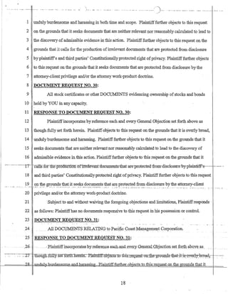 1 unduly burdensome and harassing in both time and scope. Plaintifffurther objects to this request
2 on the grounds that it seeks documents that are neither relevant nor reasonably calculated to lead to
3 the discovery of admi_ssible evidence in this action. Plaintifffurther objects to this request on the
4 grounds that it calls for the production ofirrelevant documents that are protected from disclosure
5 by plaintiff's and third parties' Constitutionallyprotected right ofprivacy. Plaintifffurther Objects
6 to this request on the grounds that it seeks dOCIiments that are protected from disclosure by the
7 attorney-,-client priVilege andlor the attorney work-product doctrine_
8 DOCUMENT REQUEST NO. 30:
9 All stock certificates or other DOCU1v.ffiNTS evidencing ownership ofstocks and bonds
10 held by YOU in any capacity.
11 RESPONSE TO DOCUMENT REQUEST NO. 30:
12 Plaintiffincorporates by reference each and every General Objection set forth above as
13 though fully set forth herem. Plamtiffobjects to this request on the grounds that it is overly broad,
14 undulyburdensome and harassing. Plaintifffurther objects to this request on the grounds that it
15 seeks documents that are neither relevant nor reasonably calculated to lead to the discovery of
16 admissible evidence in this action. Plaintifffurther objects to this request on the grounds that it
-------------"17-- --calls-f6Y"tlie-pr5o.uctlonofirr-elevant-dnc-uments-that ate-protected-from-disclosure--by-plaintiff'-s------------- -
18 and third parties' Constitutionallyprotected right ofprivacy. Plaintifffurther objects to this request
1~____<E.1 ~~~9.l!D:~~!1?:~~_it_~e~~s_~?.9~~E:t~ !~~t are protected from disclosure by the attorney-client
. :._...•....-.-::-~_: -'-:.-:':~':- ..--.:.~-._- ".=-".:.- ".:-'-.-" .... ···'···'· __ .M. _._ .............. _.,. "'M •• _.
20 privilege andlor the attorney work-product doctrine.
21 Subject to and without waiving the foregoing objections and limitations, Plamtiffresponds·
22 as follows: Plaintiffhas no documents responsive to this request in his possession or conn-ol.
23 DOCUMENT REQUEST NO. 31:
24 __ All DOGUMENTS REr.,ATING to PacificCoast Management Corporation.
25 RESPONSETO DOCUMEN1' REQlJES"TNO;31:
26 .,- - --E:lainti-ffmoorporates·~byreferenGeeaG~and_eyery. .QeIl~ralQ.bjection s.~t JO:rth ab()v~,~s_
~-~-:---~ -.~--:~Z7- 1liougEt-ftillyset:ffiffl1.Jierem.. J:llainttlI.o.Dj_e_c.ts~tQ tbis_T~KI!I~§t-o;g,"ihe-gl.Q@,Q:$:1.b.-at:-.iti~Y~r.ly::"bre~42-:-~_-~. ~~.
l-----======k-~ -1J.T-1Q;g,l1=-"1:±.mdensQIDe..aJlcLhar.assing.----:ela:inti:ff.furtheLubie_cJs tn tbis-r.eguest on the grounds that it
18
 