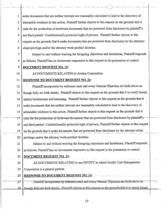 ) .... --.-~ -- .. .,_.... - ..-- ... _.- ~-- .. .-- _...- .. _-
1 seeks documents that are neither relevant nor reasonably calculated tolead to the discovery of
2 admissible evidence in this action. Plaintifffurther objects to this request on the grounds that it
3 calls for the production of:irrelevant documents that are protected from disclosure byplaintiffs
4 and third parties' Constitutionally protected right ofprivacy. Plaintiff:further objects to this
5 request ou the grounds that it seeks documents that are protected from disclosure bythe attorney-
6 client privilege and/or the attorney work-product doctrine.
7 Subject to and without waiving the foregoing objections and limitations, Plaintiffresponds
8 as follows: Plaintiffhas no documents responsive to this request in his possession or control.
9 DOCUMENT REQUEST NO. 32:
10 .All DOCUMENTS RELATING to Avalon Corporation.
11 RESPONSE TO DOCUMENT REQUEST NO. 32: .
12 :Plaintiffincorporates by reference each and every General Objection set forth above as
13 though fully set forth herein. Plaintiffobjects to this request on the grounds that it is overlybroad,
14 unduly burdensome and harassing. Plaintifffurther objects to this request on the grounds that it
15 seeks documents that are neither relevant nor reasonably calculated to lead to the discovery of
16 admissible evidence in this action. Plaintifffurther objects to this request on the groU1J,.ds that it
------.--. --'--11- -·calHrfort1:i:e.produ-ctran-af-irretevant-ao-cuments·tb:atare·-protected-from-disc1ostrre-by-plainti-f.P-s--·--·----.-..
18 and third parties' Constitutionallyprotected right ofprivacy. Plaintifffurther objects to this request
19 on the grounds that it seeks documents that are protected from ,disclosure by the attorney-client
.,-.-_ -.c'· .---·._-:..-"--.-·- ....-c..--,,----c·---·-----""--- '-c.- --:~ ---·--· .... -c~ .......:--· ---- ... -. --.-... _:---::~..::-........ ,,- -....::..- -- .. -.-.-~" ..---- ------ ....
20 privilege and/or the attorney work-product doctrine.
21 Subject to and without waiving the foregoing objections arid limitations, Plaintiffrespo:iJ.ds
22 as follows: Plaintiffhas no documents responsive to this request:in. his possession or control.
23 DOCUMENT REQUEST NO. 33:
24 All DOC~NT~ RELATING toany E~TITY in which Pacific Cost Management
25 Corporation is a generalpart:rler..
-::--:·--·----.~2T.. --::--~·:_:_:::pla:rilf:i.If.inc-orp.orates nYIeference..e.aclr_an:d-::e.'Y.Je'Iy-ctener:a:-1:-.Ghje-Qtrou-::s-etiQrth:JJ'b-9Y~--fl,'$-::-~ __ .-.-_-_-
l-====::::!!~~-~·:H=~~fuI1:y..,set,.f-G;rth-her:ein~aiIrtif[ohi.E:ctsj:o~e-qlk~LQ;QJh~ _Q,1J:[)"ds=thatjtis~Q.~~rly]JrQ'?:9: ... __..._.
19
 