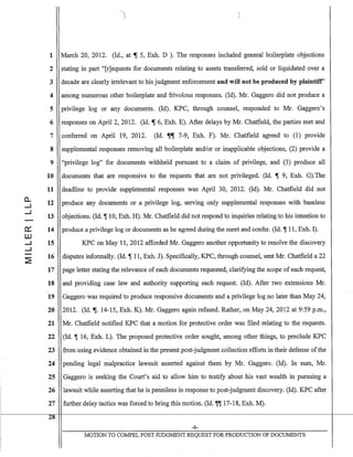 0....
...J
...J
0:::
ill
...J
...J
~
1 March 20, 2012. (Id., at ~ 5, Exh. D ). The responses included general boilerplate objections
2 stating in part "[r]equests for documents relating to assets transferred, sold or liquidated over a
3 decade are clearly irrelevant to his judgment enforcement and will not be produced by plaintiff'
4 among numerous other boilerplate and frivolous responses. (Id). Mr. Gaggero did not produce a
5 privilege log or any documents. (Id). KPC, through counsel, responded to Mr. Gaggero's
6 responses on April 2, 2012. (Id. ~ 6, Exh. E). After delays by Mr. Chatfield, the parties met and
7 conferred on April 19, 2012. (Id. ~~ 7-9, Exh. F). Mr. Chatfield agreed to (1) provide
8
9
10
11
12
13
14
15
16
17
18
19
20
21
22
23
24
25
26
27
28
supplemental responses removing all boilerplate andlor or inapplicable objections, (2) provide a
"privilege log" for documents withheld pursuant to a claim of privilege, and (3) produce all
documents that are responsive to the requests that are not privileged. (Id. ~ 9, Exh. G).The
deadline to provide supplemental responses was April 30, 2012. (Id). Mr. Chatfield did not
produce any documents or a privilege log, serving only supplemental responses with baseless
objections. (Id. ~ 10, Exh. H). Mr. Chatfield did not respond to inquiries relating to his intention to
produce a privilege log or documents as he agreed during the meet and confer. (Id. ~ 11, Exh. 1).
KPC on May 11, 2012 afforded Mr. Gaggero another opportunity to resolve the discovery
disputes informally. (Id. ~ 11, Exh. J). Specifically, KPC, through counsel, sent Mr. Chatfield a 22
page letter stating the relevance of each documents requested, clarifying the scope of each request,
and providing case law and authority supporting each request. (Id). After two extensions Mr.
Gaggero was required to produce responsive documents and a privilege log no later than May 24,
2012. (Id.~. 14-15, Exh. K). Mr. Gaggero again refused. Rather, on May 24,2012 at 9:59 p.m.,
Mr. Chatfield notified KPC that a motion for protective order was filed relating to the requests.
(Id. ~ 16, Exh. L). The proposed protective order sought, among other things, to preclude KPC
from using evidence obtained in the present post-judgment collection efforts in their defense ofthe
pending legal lllaipractice lawsuit asserted against thc:In by Mr.. Gaggero. (lcl). In sum, Mr.
Gaggero is seeking the Court's aid to allow him to testify about his vast wealth in pursuing a
lawsuit while asserting that he is penniless in response to post-judgment discovery. (Id). KPC after
further delay tactics was forced to bring this motion. (Id. ~~ 17-18, Exh. M).
-6-
MOTION TO COMPEL POST JUDGMENT REQUEST FOR PRODUCTION OF DOCUMENTS
 