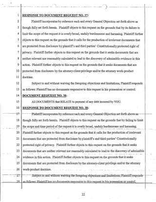 ·... . ..- .- ........ '-"'1-- --... -.- .. -. ... - .- ..__..... -- ._. - ....... - ._.- - .- -.... " - ' - .__..:/'-). ---- --_......-. _.. _. -'_.,_. . --_._-_.- .__ ..... _.._.. _.-
J
1 RESPONSE TO DOCUMENT REQUEST NO. 37:
2 Plaintiffincorporates by reference each and every General Objection set forth above as
3 though fully set forth herein. Plaintiffobjects to this request on the grounds that by its failure to
4 limit the scope ofthe request it is overlybroad, undulyburdensome and harassing. Plaintifffurther
5 objects to this request on the grounds that it calls for the -production of irrelevant documents that
6 ate protected from disclosure byplaintiffs and third parties' Cbnstitution~llyprotected right of
7 privacy. Plaintifffurther objects to this-request on the grounds that it seeks documents that are
8 neither relevant nor reasonably calculated to lead to the discovery of admissible evidence in this
9 action. Plaintifffurther objects to this request on the grounds that it seeks documents that are
10 protected from disclosure by the attorney-client privilege and/or the attorney work-product
11 doctrine.
12 Subject to and without waiving the foregoing objections and limitations, Plaintiffresponds
13 as follows: Plaintiffhas no documents responsive to this request in his possession or control.
14 DOCUMENT REQUEST NO. 38:
15 All DOCUMENTS that RELATE to payment ofany debt incurred by YOu.
16 RESPONSE TO DOCUMENT REQUEST NO. 38:
.'.-.-...--·-···_···---1'r· .-----._.-.-·Pla'nJ:tiff-mc-orporates·byreferenc·e-each-arrd-every-6erreral-0bj-ection'set-fort1i-above-as---···---·--_..-
18 though fully set forth herein. Plaintiffobjects to this request on the grounds that by failing to limit
19 .:~~S?~P~_~~.~e..P~~?~~r.~e_~~~?:~~t.i~.i~ ?:,~;~?:,_~r~~~,~~~Y_1J~~~~~~~_~~~.?~~~~~~:._._.... _....
20 Plaintifffurther objects to this request on the grounds that it calls for the production ofirrelevant
21 documents that are protected from disclosure by plaintiff's and third parties' Constitutionally
22 protected right ofprivacy. Plaintifffurther objects to this request on the grounds that it seeks
23 documents that ate neither relevant nor reasonably calculated to lead to the discovery of admissible
24 evidence intbisacti0ll' _P1a.in!ifffurther objects to this request on the grounds that it seeks
25q.ocumentsthat are protected from. dIsclosure·bythe attorney-clientprivilt:~ge a:iJ.d1or the attorney
.26 work-product-doctrine, ...... - _ . ..
- --- -- ---
-.~-- .~. -.-~~7:- _.-:- :.---'~S-:d15je.ctlo .anTIwit1i::mi.twaivllrg~t1refoIj;fg.Qing:-:abje-c.1iDnK:andi±rni.tf!.ti:911S;::::?tqjq.ti:ff.:t~~g;g:d~' _r::---
?R as-fo.ll.ow-s.: Elaintiff-has no cdo.cnments..res.p-OnsiY..e-1o..i:hiR.r.e_Cbue.st in bjs_po~s§~ssi()J:l,.o:r: cOIl,troL
22
 