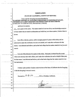 ----------- -------- --- - ----- --- -- ----- ----- - ---- ------(-"'------- --- --- --- --------- - --- -- - ---- - ---- --- --- -- -- --- ---
J
VERIFICATION
2 STATE OF CALIFORNIA, C01JNTY OF VENTURA
3 Jhave read thf;"! :!:bIego~g documentdescribed as:
4 PLAINTIFF STIi:I,l"HEN MA GAG~ERO'S RESPONSES TO DEFENDANT KNAPP,
PETgRSEN & CLARJ{~S REQUt):ST FOR PROI)UCTION OF DOCUMENTS
5 lPURSUANT TO CODE OF CIVIL PROCEDURE § 708.030]
6
7
8
and know its contents.
2L,...[ !iID apgty to this. action. The-mf:l,~ smted in it ~ true of-my ownknowl.edge except as
to ThO@. ma1ietS tlJaj, are sl.a.le.d on informati9fi @.d beliefawi, as to diose ma.tters, I beljeve th.~ to
9 I betrue-
l-
10 1
fj I$l1 officer; directQt~ partner, andlorman~g ageiJ.1 ofaparty to this aption,. and am
11 ~
12
I autho_rt7.m to ~e this verification fOT and (m i1;5 be.nalf~.and Jmake thjs verifiC$lo.n for tha..t
13
~n. I ar:ninfOlmed and_believe. ~ Q.o.that basis allege thatthe matters sta,l¢init m;e 1roe~d
14 co~t.
I
15 I I
-----------------I6-1----~-.,..-J-~~-9~~-~Lth.~~1@l~Y.~J~~J~.!tis_acE~~_:__~!_!.~_:p~__~_~~~nt_~~_~~!:~_~!Y._________1______ ..______
17
where_-such atto~s have th~ir offices, and I make this vc-riticatio.Q.for ~ on bc~oft;bat party
forthat tea$On. I am informedand believe~ and on thatbac;is alloE;ge that tbe ma~ statedin it .are
18
- - -- --::--- - ---:-, --- - --- -.- --c: ---ffUc'aiiaCOii:-€Ct::-- ----c--- ------- --------- --- ------ --, --- ---- -- -- - -- --- -- -: --: --- -------- --- - --- --:--,,---,- ---: - -- - --- ------- --- - --- - - --
-19 - --- - - - -
2{)
21
I ~lm-e under penalty ofperjury under the laws ofthe State ofCalifomia that$e fOJ:~gQU1g.
I is thatthe-foregoing; istru,c-a;nd <:orrect
22 I- I
i
23 -I -- ---- -
&.e_cuted O:t;l %"'f;..1:-;- ._~ __->2012. at We(fl;lake.. C;ilifqrpja. .-
24
 