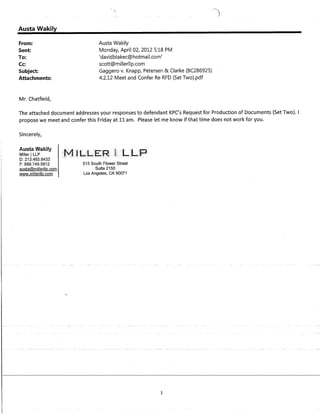 Austa Wakily
From:
Sent:
To:
Cc:
Subject:
Attachments:
Mr. Chatfield,

Austa Wakily
Monday, April 02, 2012 5:18 PM
'davidblakec@hotmail,com'
scott@millerllp.com
Gaggero v. Knapp, Petersen & Clarke (BC286925)
4.2.12 Meet and Confer Re RFD (Set Two).pdf
The attached document addresses your responses to defendant KPC's Request for Production of Documents (Set Two). I
propose we meet and confer this Friday at 11 am. Please let me know if that time does not work for you.
Sincerely,
A • •_40"", .,_1,;1",
I"'U~La "van.uy
Miller ILLP
D: 213.493.6432
F: 888.749.5812
austa@millerllp.com
www.millerllp.com
515 South Flower Street
Suite 2150
Los Angeles, CA 90071
1
 