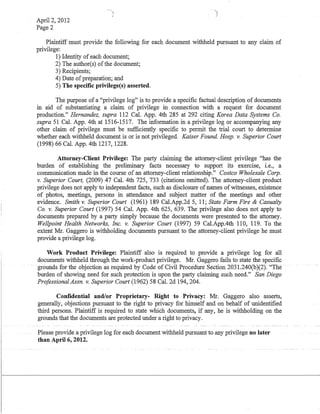 April 2, 2012
Page 2
Plaintiff must provide the following for each document withheld pursuant to any claim of
privilege:
1) Identity of each document;
2) The author(s) ofthe document;
3) Recipients;
4) Date ofpreparation; and
5) The specific privilege(s) asserted.
The purpose of a "privilege log" is to provide a specific factual description of documents
in aid of substantiating a claim of privilege in connection with a request for document
production." Hernandez, supra 112 Cal. App. 4th 285 at 292 citing Korea Data Systems Co.
supra 51 Cal. App. 4th at 1516-1517. The information in a privilege log or accompanying any
other claim of privilege must be sufficiently specific to permit the trial court to determine
whether each withheld document is or is not privileged. Kaiser Found. Hosp. v. Superior Court
(1998) 66 Cal. App. 4th 1217, 1228.
Attorney-Client Privilege: The party claiming the attorney-client privilege "has the
burden of establishing the preliminary facts necessary to support its exercise, i.e., a
communication made in the course of an attorney-client relationship." Costco Wholesale Corp.
v. Superior Court, (2009) 47 Cal. 4th 725, 733 (citations omitted). The attorney-client product
privilege does not apply to independent facts, such as disclosure ofnames of witnesses, existence
of photos, meetings, persons in attendance and subject matter of the meetings and other
evidence. Smith v. Superior Court (1961) 189 Cal.App.2d 5, 11; State Farm Fire & Casualty
Co. v. Superior Court (1997) 54 Cal. App. 4th 625, 639. The privilege also does not apply to
documents prepared by a party simply because the documents were presented to the attorney.
Wellpoint Health Networks, Inc. v. Superior Court (1997) 59 Cal.App.4th 110, 119. To the
extent Mr. Gaggero is withholding documents pursuant to the attorney-client privilege he must
provide a privilege log.
Work Product Privilege: Plaintiff also is required to provide a privilege log for all
documents withheld through the work-product privilege. Mr. Gaggero fails to state the specific
grounds for the objectioiuls required by Code of CivilProcedilleSection 2031.240(b)(2): "The
burden of showing need for such protection is upon the party claiming such need." San Diego
Professional Assn. v. Superior Court (1962) 58 Cal. 2d 194, 204.
Confidential and/or Proprietary- Right to Privacy: Mr. Gaggero also asserts,
generally, objections pursuant to the right to privacy for himself and on behalf of unidentified
third persons. Plaintiff is required to state which documents, if any, he is withholding on the
grounds that the documents are protected under a right to privacy.
Please provide a privilege log for each document withheld pursuant to any privilege no later
than April 6, 2012.
 