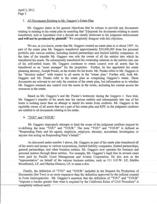 April 2, 2012
Page 3
3. All Documents Relating to Mr. Gaggero's Estate Plan
Mr. Gaggero states in his general objections that he refuses to provide any documents
relating to relating to his estate plan by asserting that "[r]equests for documents relating to assets
transferred, sold or liquidated over a decade are clearly irrelevant to his judgment enforcement
and will not be produced by plaintiff." We completely disagree with this objection.
We are, as you know, aware that Mr. Gaggero created an estate plan in or about 1997. As
part of the estate plan Mr. Gaggero transferred approximately $30,000,000 from his personal
portfolio into various entities, including limited partnerships and limited liability companies. At
the time of the transfer Mr. Gaggero was sole the owner of all the entities into which he
transferred his assets. He subsequently transferred his ownership interests in the entities. into one
of his self-settled trusts. Mr. Gaggero continues to retain control over all assets that he
transferred as an "asset manager" for the properties. Further, he has appointed his estate
planning attorney, Joseph Praske, as the trustee for his trusts. Mr. Praske refers to Mr. Gaggero is
the "decision maker" with respect to ail assets in the "estate pian." Further stiil, both Mr.
Gaggero and Mr. Praske refer to the estate plan as comprising Gaggero's estate. These
documents are relevant to not only the creation of the estate plan, but information as to whether
Mr. Gaggero retained any control over the assets in the estate, including his current access the
resources in the estate.
Based on Mr. Gaggero's and Mr. Praske's testimony during the Gaggero v. Yura trial,
Mr. Gaggero's transfer of his assets into his various entities and subsequently into one of his
trusts is nothing more than an attempt to shield his assets from creditors. Mr. Gaggero is the
equitable owner of all assets that are a part of his estate plan and KPC as the judgment creditors
are entitled to all documents relating to his estate.
4. "YOU" and "YOUR"
Mr. Gaggero improperly attempts to limit the scope of the judgment creditors request by
re-defIning the term "YOU" and "YOUR." The term "YOU" and "YOUR" is defmed as
''Responding Party arid his agents~ employee, eriipl()yer,att6riley, ·accoililtfult; investigator;· ot·
anyone else acting on Responding Party's behalf."
As discussed under number 3 above, Mr. Gaggero as part of his estate plan transferred all
ofhis assets and money to·various corporations, limited liability companies, limited partnerships,
general pminerships, and other business entities. Mr. Gaggero now operates his business and
personal matters through these entities. For example, Mr. Gaggero's legal fees in several cases
were paid by PacifIc Coast Management and Avalon Corporation. He also acts as the
.. -"representative" on behalf of the various-business entities, such·as 511 O.F.W.LF,-Malibu
Broadbeach, LP, and Marina Glencoe,LP, to name a few.
.Einally,thedefmitionQ("YQ:U"_and. "YQlJR"in~lQdedmfu~Regllest f'Q1:PrQdjlctio1J.9:f
Documents (Set Two) is no more expansive than the defInition approved by the judicial counsel
in Form Interrogatories. Mr. Gaggero's assertion that the defInition of "YOU" and "YOUR"
"imposes a burden greater than what is required by the California Rules of Civil Procedure" is
~--------~u1ll~reiel~hDuhneri~t.----------------------------------~-------------------------
 