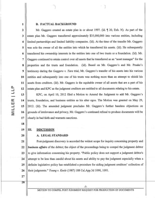 a..
.....J
.....J
a:::
ill
.....J
.....J
1 B. FACTUAL BACKGROUND
2 Mr. Gaggero created an estate plan in or about 1997. (Id. ~ 20, Exh. N). As part of the
3 estate plan Mr. Gaggero transferred approximately $35,000,000 into various entities, including
4 limited partnerships and limited liability companies. (Id). At the time of the transfer Mr. Gaggero
5 was sole the owner of all the entities into which he transferred his assets. (Id). He subsequently
6 transferred his ownership interests in the entities into one of two trusts or a foundation. (Id). Mr.
7 Gaggero continued to retain control over all assets that he transferred as an "asset manager" for the
8 properties and the trusts and foundation. (Id). Based on Mr. Gaggero's and Mr. Praske's
9 testimony during the Gaggero v. Yura trial, Mr. Gaggero's transfer of his assets into his various
10 entities and subsequently into one of his trusts was nothing more than an attempt to shield his
11 assets from creditors. (Id). Mr. Gaggero is the equitable owner of all assets that are a part of his
12 estate plan and KPC as the judgment creditors are entitled to all documents relating to his estate.
13 KPC, on April 10, 2012 filed a Motion to Amend the Judgment to add Mr. Gaggero's
14 trusts, foundation, and business entities as his alter egos. The Motion was granted on May 29,
15 2012. (Id). The amended judgment precludes Mr. Gaggero's further baseless objections on·
16 grounds of irrelevance and privacy, Mr. Gaggero's continued refusal to produce documents will be
17 clearly in bad faith and warrants sanctions.
18
19 III. DISCUSSION
20 A. LEGAL STANDARD
21 Post-judgment discovery is accorded the widest scope for inquiry concerning property and
22 business affairs ofthe debtor; the object of the proceedings being to compel the judgment debtor
23 to give information concerning his property. "Public policy does not support a judgment debtor's
24 attempt to be fess than candid about his assets and- ability to pay the-judgment especially when a
25 defmite legislative policy has established a procedure for aiding judgment creditors' collection of
26 their judgments." Youngv. Keele (1987) 188 Cal.App.3d 1090, 1093.
27
1 18--,..~_ _ __
, _ -7-
MOTION TO COMPEL POST JUDGMENT REQUEST FOR PRODUCTION OF DOCUMENTS
I
 