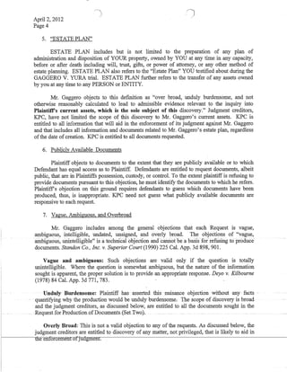 I
April 2, 2012
Page 4
5. "ESTATE PLAN"
ESTATE PLAN includes but is not limited to the preparation of any plan of
administration and disposition of YOUR property, ovvned by YOU at any time in any capacity,
before or after death including will, trust, gifts, or power of attorney, or any other method of
estate planning. ESTATE PLAN also refers to the "Estate Plan" YOU testified about during the
GAGGERO V. YURA triaL ESTATE PLAN further refers to the transfer of any assets ovvned
by you at any time to any PERSON or ENTITY.
Mr. Gaggero objects to this defInition as "over broad, unduly burdensome, and not
otherwise reasonably calculated to lead to admissible evidence relevant to the .inquiry into
Plaintiffs current assets, which is the sole subject of this discovery." Judgment creditors,
KPC, have not limited the scope of this discovery to Mr. Gaggero's current assets. KPC is
entitled to all information that will aid in the enforcement of its judgment against Mr. Gaggero
and that includes all information and documents related to Mr. Gaggero's estate plan, regardless
ofthe date of creation. KPC is entitled to all documents requested.
6. Publicly Available Documents
Plaintiff objects to documents to the extent that they are publicly available or to which
Defendant has equal access as to Plaintiff. Defendants are entitled to request documents, albeit
public, that are in Plaintiffs possession, custody, or controL To the extent plaintiff is refusing to
provide documents pursuant to this objection, he must identify the documents to which he refers.
Plaintiffs objection on this ground requires defendants to guess which documents have been
produced, thus, is inappropriate. KPC need not guess what publicly available documents are
responsive to each request.
7. Vague, Ambiguous, and Overbroad
Mr. Gaggeto includes among the general objections that each Request is vague,
ambiguous, intelligible, undated, unsigned, and overly broad. The objections of "vague,
.ambiguous, ullintelligible'; is atechnical objeCtion ana cai:uiofbe a basis·for-refusing to produce·
documents. Standon Co., Inc. v. Superior Court (1990) 225 CaL App. 3d 898, 901.
Vague and ambiguous: Such objections are valid only if the question is totally
unintelligible. Where the question is somewhat ambiguous, but the nature of the information
sought is apparent, the proper solution is to provide an appropriate response. Deyo v. Kilbourne
(1978) 84 Cal. App. 3d 771, 783.
. Unduly Burdensome: ·Plaintiff has' asserted this nuisance objection without any facts
quantifying why the production would be unduly·burdensome; The scope of discovery is broad
and the judgment creditors, as discussed below, are entitled to all the documents sought in the
. . .. Requestfor ProductionofDocuments,SetIwo).
I·
I
Overly Broad; This is not a valid obj€Gtion to any ofoth€ r€qu€sts. As diSGuss€d below, the
judgment creditors are entitled to discovery of any matter, not privileged, that is likely to aid in
r------ilie enforcemenfOfjudgment.
 